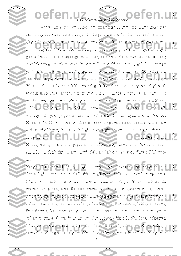 Y.G’ulomovning Tadqiqotlari
1936 yil.Jo’shqin Amudaryo qirg’oqlaridagi qadimiy qa’lalarni tekshirish
uchun qayiqda suzib borishayotganda, daryoda oqim ko’tarilib, toshqin boshlandi.
Qayiq Tuyamo’yin darasiga kirar-kirmas shamol  ko’tarilganicha, daryoda kuchli
to’lqin paydo   bo’lgandi.Besh daqiqagina oldin ohistagina suzib borayotgan qayiq
goh ko’tarilib, to’lqin tepasiga minib olar, so’ngra tog’dan dumalatilgan xarsang
toshdek   pastga   munkib   ketar,   ba’zan   to’lqin   zarbidan   goh   u,   goh   bu   tomonga
yonboshlab qolar va yana   to’lqinga urilib tiklanardi. Shu dam suv balosidek ofat
ikki   yosh   qayiqchi   yigitlarni   qayiqdan   qoqib,   o’zi   bilan   olib   ketdiki,   bu   haqiqiy
falokat   edi.Fojialisi   shundaki,   qayiqdagi   keksa   darg’a   va   uning   yonidagi   yosh
yigit talvasaga tushganicha   bor, chunki ular qo’lida tayoq ham, eshkak ham yo’q
edi.Shu payt nuroniy darg’a qayiq o’rtasida tiz cho’kkancha jon holatda «Xubbi,
xubbi,   o’zing   madad   ber»   deya   yolvora   boshladi.
Bunday   nido   yosh   yigitni   qo’rquvdan   xalos   qilib   tobora   hayratga   soldi.   Negaki,
Xubbi   so’zi   O’rta   Osiyo   va   Eronda   keng   tarqalgan   otashparastlik   dinida   suv
xudosi   hisoblanar,   bu   so’z   haligi   yosh   yigit   nazarida   fan   uchun   qimmatli
etnografik   ma’lumot     edi.
Xullas,   yaratgan   egam   qayiqdagilarni   halokatdan,   daryoga   cho’kishdan   omon
saqladi.   Halokatli   damdayam   fanni   o’ylagan   haligi   yosh   yigit   Yahyo   G’ulomov
edi.
Yahyo   G’ulomov   1908   yilning   1   may   kuni   Toshkentning   Shayhontohur
dahasidagi   Oqmachit   mahallasida   tug’ilgandi.Bo’lajak   arxeologning   otasi
G’ulomxon   qadim   Shoshdagi   dovruq   taratgan   Xo’ja   Ahror   madrasasida
mudarrislik   qilgan,  onasi   Soraxon   mahalladagi   maktabda  qizlarga   saboq   berardi.
Ana shunday ilmga ixlos qo’ygan oilada voyaga yetgan Yahyo bolaligidan zehnli
bo’lib o’sdi. Biroq oila katta bo’lib, G’ulomxonning Eshonxon, Odilqori, Yahyo,
Said Ahmad, Akrom va Roqiya ismli oltita     farzandlari bilan birga opasidan yetim
qolgan   to’rtta   yoshgina   jiyanlariyam   ular   qaramog’ida   edi.   Shu   bois,   qolaversa,
G’ulomxon mudom madrasadagi ishlar bilan band bo’lganligi sababli, xonadonga
qarashli bog’ning xo’jalik yumushlari farzandlari     zimmasida bo’lgan. Yahyo ana
21 