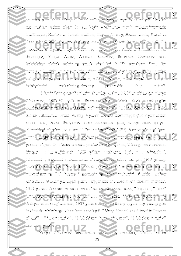 shunday   yumushlar   bilangina   band   bo’lib   qolmay,   ilmga   ixlos   qo’ydi.   Dastlab
ota-onasidan   saboq   olgan   bo’lsa,   keyin   «Namuna»   nomli   maktab-internatda
Lutfillaqori, Xatibzoda, Ismoil muallim, Haydar Nosiriy, Akbar   domla, Yusuf va
Eson   afandi   kabi   shu   davrdagi   eng   mo»tabar   o’qituvchilardan   ta’lim   oldi.   Bu
maskanda   u   Oybek,   Buyuk   Karimov,   Fotih   Orifov,   Abdulla   Boboxonov,   Iso
Razzoqov,   Yoqub   Aliev,   Abdulla   Rahimov,   Saidazim   Usmonov   kabi
kelajakdagi     o’zbek   xalqining   yetuk   ziyolilari   bo’lib   yetishgan   ilmu   fan
namoyondalari   bilan   bir   guruhda   ta’lim   tarbiya   oldi.Ayni   paytda   Yahyo   ijodga
bo’lgan   ishtiyoqi   sabab   «Bulutlar»,   «Turfa   folbin»,   «Gilam   jallobi»   singari
hajviyalarini   maktabning     devoriy   gazetasida   chop   etdirdi.
             O’smirlikning zavqli onlarini shunday xushnudlik bilan o’tkazgan Yahyo
G’ulomov,   1927-30   yillarda   Samarqanddagi   o’zbek   davlat   pedagogika
akademiyasi   ijtimoiy   va   iqtisodiy   bo’limida   tahsil   oladi.Bu   dargohda   u   Po’lat
Soliev   ,   Abdurauf   Fitrat,   Vasiliy   Vyatkindek   o’z   davrining   ilg’or   ziyolilaridan
saboq   oldi,   Muso   Saidjonov   bilan   hamkorlik   qilib,   ularga   ixlos   qo’ydi.
Yuqoridagi   olimlar   ,   xususan   Po’lat   Soliev   (1882-1937)   Astraxanda   tug’ilgan,
ammo   taqdir   yo’llari   tufayli   Turkistonga   bir   umr   mehr   qo’ygan,   shu   o’lkada
yashab   o’tgan   ilk   o’zbek   tarixchi   professori   edi.   Qozon,   Ufadagi   madrasalarini
bitirgan   Po’lat   Majidovich   1909   yildan   Toshkent,   Qo’qon   ,   Mirzacho’l,
Jalolobod   ,   Bekobod   maktablarida   o’quvchilariga   saboq   bergan,   1917   yildagi
Turkiston   muxtoriyati   tashkil   topishida   jonbozlik   ko’rsatgan   arbob   ham   edi.   U
muxtoriyatning   “El   bayrog’i”   gazetasining   bosh   muharriri   sifatida   faoliyat
ko’rsatadi.   Muxtoriyat   tugatilgach,   Farg’onada   o’qituvchilikni   davom   qildiradi.
1919   yildan   Toshkentga   kelib   maorif   kurslarini   tashkil   etish,   “Inqilob”,   “Tong”
jurnallarini   nashr   etishga   bosh     bo’ladi.   Bir   muddat   Moskvada   yashab   ilmiy
faoliyat bilan shug’ullanadi, 1927 yilda esa Samarqandga qaytib oliy pedagogika
institutida talabalarga saboq bera boshlaydi. “Mang’itlar saltanati davrida Buxoro
o’lkasi”   ,   “Buxoro   tarixi”,     “O’zbekiston   ham   Tojikiston”,   “O’zbekiston   tarixi”
asarlarini yaratdi.
Yahyo   G’ulomov   keyinchalik   xotirlab   yozganidek,   “Po’lat   Soliev
22 