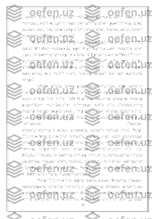 Turkiston   tarixi   bo’yicha   o’qigan   ma’ruzalari   xotimasida   kishini   avvalo   o’z
mamlakati, shahri va tug’ilib o’sgan qishlog’ining tarixini yaxshi bilishga da’vat
etadigan,   arab,   fors,   rus   va   turkiy   tillarni,   sharq   tarixi,   falsafasi,   axloqi,   tarixini
mukammal biladigan shaxs edi”.
          Muso Saidjonov (1898-1937) Buxoroda-savdogar oilasida tug’ilgan bo’lib,
dastlab   Mir   Arab   madrasasida,   keyin   Kogondagi   rus-tuzem   maktabida   tahsil
olgan, o’z davrining ilg’or ziyolisi sifatida 1915 yildan Buxoroda “Maorif” nomli
kitob   jamiyatini   tashkil   qilgandi.”Yosh   buxoroliklar”   safida   ham   faoliyat
ko’rsatgan   M.Saidjonov   1920   yilda   amirlik   tugatilib   BXR   tashkil   qilingach,
savdo-sanoat,   xalq   maorifi   noziri,   iqtisodiy   kengash   raisi   kabi   vazifalarda
ishlaydi.
  1924-27   yillarda   tarixiy   yodgorliklarni   muhofaza   qilish   tashkiloti
boshlig’i   sifatida   ishlab,   Buxorodagi   ko’plab   me’moriy   obidalarni   ta’mirlash,
tadqiq   qilishga   bosh   bo’ldi.   1928-37   yillarda   respublika   tarixiy   va   madaniy
yodgorliklarni   muhofaza   qilish   qo’mitasiga   raislik   qilib,   O’zbekistonning
madaniy   merosini   avaylab   asrash,   ilmiy   tadqiq   qilish   ishlariga   rahbarlik   qildi.
Buxoro,   Shahrisabzdagi   me’moriy   obidalar   haqida   kitoblar   yaratdi.   1935   yilda
Leningradda   o’tkazilgan
sharqshunoslarning   3   xalqaro   kongressida   qatnashib   ma’ruza   o’qidi.   Yahyo
G’ulomov   M.Saidjonov   bilan   hamkorlik   qilarkan,   undan   qadim   shaharlardagi
obidalarning   barpo   etilishi,   ularga   ishlatilgan   bo’yoq,   minoralarning   qay   tariqa
osmonga   bo’y   cho’zib   barpo   etilganiga   oid   ma’lumotlarni   bilib   oldi.
Abdurauf   Fitratdek   o’z   davrining   qomusiy   olimi,   shoir,   dramaturgning   bo’lajak
akademikka   o’tkazgan   ta’siri,   maslahatu-nasihatlari,   o’z   boshidan   kechirganlari
to’g’risidagi   dardli   hikoyalari   esa,   Yahyo   akada   sharq   ziyolisidek   ibratli
SHAXSni ko’z     o’ngida mujassamlashtirgandi.
                        Yahyo   G’ulomov   bilan   keyingi   davrda,   xususan   Xorazmda   o’tkazgan
ekspeditsiyasida   hamkorligi   boshlanib,   to   umrlarining   oxirigacha   uchrashib,   xat
yozishib   maslakdoshlik   qilgan   inson   Abdulla   Boltaev   (1890-1966)   edi.   Xiva
xonligi   davrlaridan   otasi     Muhammad   Murod   Said   Pano   bilan   Ichan-Qa’ladagi
23 