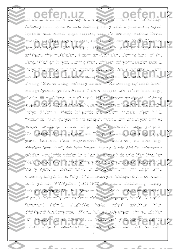 obidalarda   barpo   bo’lishida,   keyinchalik   ularning   ta’mirlanishida,   Toshkentdagi
A.Navoiy   nomli   opera   va   balet   teatrining   milliy   uslubda   jihozlanishi,   sayqal
topishida   katta   xizmat   qilgan     naqqosh,   usta,   o’z   davrining   mashhur   Davlat
mukofoti bilan taqdirlangan bu inson, tarix bilimdoni ham edi. Yahyo G’ulomov
Xorazmga   kelgan   1936   yilidayoq   Xivaga   kelib   Abdulla   Boltaev   bilan
tanishgan.Uning   maslahatlari,   Xorazm   tarixi,   obidalari,   ularning   barpo   etilishi,
ularga   ishlatilgan   bo’yoq,   ularning   sirlari,   to’plagan   qo’lyozma   asarlari   asosida
Yahyo G’ulomov ko’plab ma’lumotlarga ega  bo’ladi. Ana  shular  asosida,  ularni
boshqa   manbalarga   taqqoslab,   arxeologik   tajribalarini   umumlashtirgan   holda
o’zining   “Xiva   va   undagi   me’moriy   obidalar”,   “Xorazmning   sug’orilish   tarixi”
monografiyalarini   yaratadi.Abdulla   Boltaev   naqqosh   usta   bo’lish   bilan   birga,
o’zidan   88   ta   daftarga   arab   alifbosida   bitilgan   Xorazm   tarixiga   oid   o’zining
yozgan, qariyib 10 jildga jo bo’lgulik asarlarni meros qoldirgan muarrix hamdir.
Yahyo   G’ulomov   Xivada   bo’lganida   ana   shularni   mutoala   qilgan   holda
“Xorazmda o’z biografiyasini to’liq saqlagan, materiallarini to’plab   yosh olim va
kelajak   avlodlarga   qoldira   bilgan   Abdulla   akadir”,   deya   yozgandi.
O’z   navbatida   Abdulla   Boltaev   ham   “Yahyo   G’ulomov   odamlardagi   jamiki
yaxshi   fazilatlarni   o’zida   mujassamlashtirgan   mehnatsevar,   shu   bilan   birga
chinakam   katta   olim”,   deb   baho   bergan.   Bugungi   kunda   Abdulla   Boltaevning
avlodlari   xonadonida   bobolaridan   qolgan   88   ta   noyob   daftarlar   bilan   birga   har
ikkala   maslakdosh   fidoyi   insonlarning   yozgan   xatlariyam   avaylab   saqlanmoqda.
Vasiliy   Vyatkin…Turkiston   tarixi,   fanida   alohida   muhim   o’rin   tutgan   ushbu
shaxsning faoliyati bo’lsa Yahyo G’ulomovdek yosh talabaga istiqbol eshiklarini
ochib   yubordi.   V.V.Vyatkin   (1869-1932)   Samarqand   obidalarining   haqiqiy
jonkuyari,   hamkasbi   Abu   Said   Maxzum   bilan   ko’plab   obidalar   tarixini   tadqiq
qilgan,   ko’plab   qo’lyozma   asarlar   to’plab   ularni   o’rgangan,   hattoki   1908   yilda
Samarqand   shahrida   Ulug’bekka   haykal   qo’yish   tashabbusi   bilan
chiqishgandi.A.A.Semyonov,   I.Sikora,   N.G.Malitskiy   singari   olim   va   arboblar
ham   Vyatkinni   qo’llab   quvvatlab,   bu   borada   1914   yilda   tuzilgan   Ulug’bek
merosini   o’rganish,   rasadxonasini   ta’mirlash,   haykalini   barpo   etish   komitetini
24 