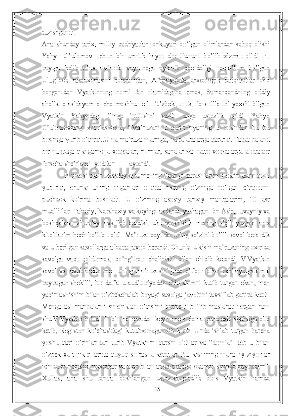 tuzishgandi.
Ana   shunday   tarix,   milliy   qadriyatlar   jonkuyari   bo’lgan   olimlardan   saboq   olishi
Yahyo   G’ulomov   uchun   bir   umrlik   hayot   dorulfununi   bo’lib   xizmat   qildi.   Bu
paytga   kelib   o’rta   asrlarda   vayronaga   aylanib   qaerdaligi   noma’lum   bo’lgan
Ulug’bek   rasadxonasini   topganidan,   Afrosiyobda   arxeologik   tadqiqotlar   olib
borganidan   Vyatkinning   nomi   fan   olamidagina   emas,   Samarqandning   oddiy
aholisi   orasidayam   ancha   mashhur   edi.   O’zbek,   tojik,   fors   tillarini   yaxshi   bilgan
Vyatkin   Yahyodagi   ilmga   intilishni   sezib   unga   ustozlik   qildi.   Yahyo
G’ulomovning   xotirlashicha,   “Ma’ruzani   u   auditoriyaning   u   boshidan   bu   bu
boshiga yurib o’qirdi..U na ma’ruza   matniga, na talabalarga qarardi. Faqat baland
bir   nuqtaga   tikilganicha   voqealar,   nomlar,   sanalar   va   hatto   voqealarga   aloqador
forscha she’rlarni yoddan aytardi.
            Birinchi ma’ruzasidayoq u mening ilgarigi qarashlarimni ostin-ustin qilib
yubordi,   chunki   uning   bilganlari   oldida   mening   o’zimga   bo’lgan   e’tiqodim
puchdek   ko’rina   boshladi.   U   o’zining   asosiy   tarixiy   manbalarini,   10   asr
mualliflari Tabariy,   Narshaxiy va keyingi asrlarda yashagan Ibn Asir, Juvayniy va
boshqalarni  shunday tavsiflab berdiki, ular  qarshisida  mening o’qib yurgan tarix
kitoblarim hech bo’lib qoldi. Ma’ruza paytida uning so’zini bo’lib savol berardik
va u berilgan   savollarga albatta javob berardi. Chunki u kishi ma’ruzaning oxirida
savolga   vaqt   qoldirmas,   qo’ng’iroq   chalinishi   bilan   chiqib   ketardi.   V.Vyatkin
savol  va   javoblardan  men   uning  ma’ruzasini  juda  e’tibor   bilan   eshitayotganimni
payqagan   shekilli,   bir   daf’a   u   auditoriyadan   chiqishimni   kutib   turgan   ekan,   men
yaqinlashishim bilan o’zbekchalab boyagi savolga javobini tavsiflab gapira ketdi.
Menga   asl   manbalarni   sinchiklab   o’qishni   birinchi   bo’lib   maslahat   bergan   ham
shu V.Vyatkin   bo’ldi. U bir ma’ruzadan keyin meni Samarqand eski shahriga olib
ketib,   Registon   ko’chasidagi   kutubxonaga   olib   kirdi.   Unda   ishlab   turgan   barcha
yoshu   qari   o’rinlaridan   turib   Vyatkinni   qarshi   oldilar   va   “domla”   deb   u   bilan
o’zbek   va   tojik   tillarida   quyuq  so’rasha   ketdilar.  Bu   kishining   mahalliy   ziyolilar
ichida bunchalik mo»tabar va ular bilan apoq-chapoq ekanini shunda payqadim”.
Xullas,   ana   shu   tariqa   boshlangan   ustoz-shogirdlik   bois   Vyatkin   hamda
25 