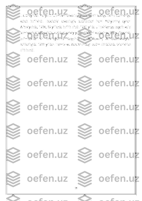 I.R.Cheylitko Yahyo G’ulomovni arxeologiyadek sehrli kasbga oshno tutinishiga
sabab   bo’lishdi.   Dastlabki   arxeologik   tadqiqotlari   ham   Yahyoning   aynan
Afrosiyobda, 1928, 29   yillarda bo’lib o’tdi.   1931 yilda u Toshkentga qaytib xalq
komissarlari kengashi huzuridagi tarixiy yodgorliklarni saqlash va ilmiy o’rganish
qo’mitasida   ish   boshlaydi.Bu   dargohda   u   M.Masson,   A.Yakubovskiylar
rahbarligida   1933   yildan   Termiz   va   Zarafshondagi   qadim   obidalarda   izlanishlar
olib bordi.
26 