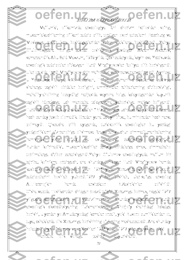 XORAZM EKSPEDITSIYASI
Ma’lumki,   o’lkamizda   arxeologiya   fani   chorizm   istilosidan   so’ng,
mustamlakachilarning   o’lkani   tadqiq   qilib,   topilgan   osori   atiqalarni   Peterburg   va
Moskvaga   tashib   keta   boshlaganlaridan   so’ng   shakllana   boshlagandi.   Yahyo
G’ulomovgacha   bo’lgan     davrda   toshkentlik   savdogar   Akram   Asqarov,
samarqandlik Abu Said Maxzum, 1929 yilda Qashqadaryoda, keyin esa Yettisuvda
arxeologik   tadqiqotlar   o’tkazgan   Turdi   Mirg’iyosovlar   faoliyat   olib   borishgandi.
Ular orasida Turdi Mirg’iyosov chin ma’nodagi vatanparvar arxeolog edi. Ayniqsa
u   Yettisuvda   faoliyat   olib   borarkan,   To’qmoq   tumani   chekkalarida   qadimgi
shaharga   tegishli   obidalar   borligini,   ammo   ular   rahbarlarning   e’tiborsizligi,
mahalliy   aholining   loqaydligi   natijasida   vayrona   holga   kelayotganidan   kuyunib
tegishli   idoralarga   uch   marotaba   telegramma   yuborishga   majbur   bo’lgandi.
Turdi Mirg’iyosov kuyunchaklik bilan “Biz Verniyga uchta xabar yubordik.Ammo
hech qanday javob olomadik.  Oradan yana uch yil o’tsa, bu minoradan hech narsa
qolmaydi.   Qisqacha   qilib   aytganda,   turkistonlik   arxeologlar   bu   yerdagi
yodgorliklarni   o’z   panohiga   olishmasa   fan  va   tarix  uchun   qimmatli   manbalarning
hammmasi   yo’q   bo’ladi   va   avlodlarning   qarg’ishiga   uchraymiz”.
Bundan   ko’rinadiki,   mustamlakachilar   tarixiy   obidalarga   emas,   qimmatbaho
topilmalarga   e’tibor   qaratishgandi.Yahyo   G’ulomov   arxeologiyada   ma’lum   bir
tajriba,   ko’nikma   orttirgach,   ana   shunday   jonkuyar   Turdi   Mirg’iyosov   hamda
kasbdoshi   Rashid   Nabievlar   bilan   1936   yilda   Xorazmda   o’zining   mustaqil
tadqiqotlarini   boshlab   yubordi.1937   yildan   boshlab,   ular   safiga   arxeolog
A.I.Terenojkin   hamda   arxitektor   B.Zasipkinlar   qo’shildi.
O’sha vaqtda Toshkentdan chiqgan poezd to’g’ri Xorazmga bormas, negaki 1947
yilgacha   vohaga   temir   yo’l   yotqizilmagandi.   Shunday   vaziyatda   bir   guruh
arxeologik   ekspeditsiyaning   Turkmanistonning   Chorjo’y   shahridagi   bekatga
borishi, u yerdan yo   Amudaryodagi kemalar orqali, yoki Buxoro qumliklaridan ot,
tuya, eshaklarda olis Xorazmga borishining o’zi ming mashaqqat edi. Ana shunday
holatda Yahyo G’ulomov va safdoshlari 1936 yildan 1947 yilgacha yilda ikki
marotaba olis vohaga  tashrif   buyurishardi.
27 