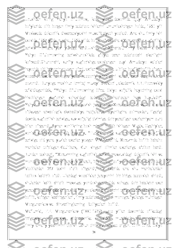 Urushdan   so’ng   Yahyo   G’ulomov,   ko’p   yillar   davomida   Quyi   Amudaryo
bo’ylarida   olib   borgan   ilmiy   tadqiqot   ishlarini   umumlashtirgan   holda,   1950   yili
Moskvada   doktorlik   dissertatsiyasini   muvaffaqiyatli   yoqladi.   Ana   shu   ilmiy   ishi
asosida  1957 yilda     ruscha,  1959 yilda bo’lsa o’zbekcha «Xorazmning sug’orilish
tarixi»   monografiyasi   yuzaga   keldi.Ushbu   fundamental,   ilmiy   akademik   asar
Yahyo   G’ulomovning   tarixshunoslikda   g’oyat   teran   tadqiqotchi   ekanligini
ko’rsatdi.Chunonchi,   sun’iy   sug’orishga     asoslangan   quyi   Amudaryo   xalqlari
hayotida obi hayotning tutgan o’rni, asrlar mobaynida u bilan bog’liq bo’lib o’tgan
voqea   hodisalar   monografiyada   haqqoniy   yoritilgani   sabab,   asar   keng   shuhrat
qozondi.   Dunyoga   mashhur   Ermitaj   muzeyi   direktori   ,   akademik   B.B.Piotrovskiy
ta’kidlaganidek,   “Yahyo   G’ulomovning   O’rta   Osiyo   xo’jalik   hayotining   asosi
hisoblangan   sug’orish   sohasidagi   tadqiqotlari   haqiqatan   ham   buyukdir”.
Yahyo   G’ulomov   ushbu   asarni   yozish   jarayonida   Xorazmda   o’zi   va   S.Tolstov
o’tkazgan   arxeologik   ekspeditsiya   natijalariga   tayanibgina   qolmasdan,   ilgarigi
davrda sug’orilish tarixiga, suv xo’jaligi tizimiga doir yaratilgan asarlarniyam qunt
bilan     o’rgandi.   Aynan   xonlikning   bosh   mirobi   bo’lib   ishlagan   Munis,   Ogahiylar,
xonlar   sulolasiga   mansub   Bayoniy,   “Turkistonning   sug’orilish   tarixi”   va   o’lka
tarixiga   oid   yana   yuzlab   asarlar   yozgan   V.V.Bartol`d,   Xorazmda   bo’lib   bebaho
manbalar   to’plagan   Kaul`bars,   Kun   singari   olimlar   asarlariga   e’tibor   berdi.
Bundan   tashqari,   “Xorazmning   sug’orilish   tarixi”   mavzusidagi   doktorlik   ishi   va
monografiyasini yozish jarayonida arab, fors tilidagi qo’lyozma asarlar, rus tilidagi
kitoblardan   267   tasini   o’qib   o’rgandi,   o’z   asarida   ana   shu   manbalardan
iqtibos     keltirib   o’tdi.   Ulardagi   voqeliklar   jarayonini   bir-biriga   taqqoslab   chiqdi,
shulardan   kelib   chiqib   mavzuga   yondoshgan   holda   sohaga   doir   betakror   asar
yaratdi.   Bunday asarlar orasida Yahyo akaning e’tiborini tortgani, bevosita vohada
bo’lib, ko’rgan-kechirganlari , ilmiy tadqiqot ishlarini monografiyalarga muhrlagan
Morgunenkov va Sinzerlinglarning faoliyatlari bo’ldi.
Ma’lumki,   F.P.   Morgunenkov   (1880-1939)   uzoq   yillar   davomida   o’lkadagi
irrigatsiya,   melioratsiya,   gidrotexnika   sohasidagi   murakkab   muammolarning
ilmiy–amaliy   yechimini   topish   uchun   tinimsiz   harakat   qilgan.   Olim   O’rta   Osiyo
28 