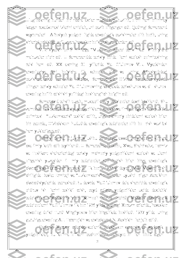 Ulug bekning   bundan   bir   necha   asrlar   muqaddam   buzilib,   o rni   hamʻ ʻ   bilinmay
ketgan   rasadxonasi   izlarini   aniqlab,   uni   qazib   o rgangan edi. Qadimgi Samarqand	
ʻ
vayronalari   -   Afrosiyob   yodgor-   ligida   arxeologik   qazishmalar   olib   borib,   uning
sirlarini   ochishga   qo l urgan	
ʻ   havaskor   bo stonshunoslardan	ʻ   edi.
V.L.   Vyatkin   tolibi   ilmlarga   “Musulmon   Sharqi   tarixi”   kur-   si   bo yicha	
ʻ
ma'ruzalar   o qir   edi.   U   Samarqandda   tarixiy   obida-	
ʻ   larni   saqlash   qo mitasining	ʻ
raisi   ham   edi.   XX   asrning   20-   yillarida   Ya.   G ulomov   V.L.   Vyatkindan	
ʻ
arxeologiya   fani   bo yicha	
ʻ   ilk   saboqlar   oldi   va   uning   Afrosiyobdagi
qazishmalarida   qatnashdi.   Xullas,   Samarqandda   O zbek   pedakademiyasida	
ʻ
olingan   tarixiy saboqlar  Ya. G ulomovning kelajakda tarixshunos va el-	
ʻ   shunos-
arxeolog   bo lib	
ʻ   etishishi   yo lidagi	ʻ   boshlang ich	ʻ   bo g in	ʻ ʻ   edi.
Samarqand   tahsili   tugab,   mustaqil   ilmiy   tadqiqotlar   davri   boshlandi.   Shu
zamonda   Toshkentda   tarixiy   yodgorliklarni   saqlash va ilmiy o rganish respublika	
ʻ
qo mitasi  -  “Uzkomstaris”	
ʻ   tashkil   etilib,   unga   me'moriy   obidalarni   saqlash   bilan
bir   qatorda,   O zbekiston   hududida   arxeologik   tadqiqotlar   olib   bo-	
ʻ   rish   vazifasi
ham yuklatilgan edi.
1933   yilda   Ya.   G ulomov   ushbu   qo mitaga,   avval   ilmiy   xodim,	
ʻ ʻ   so ngra	ʻ
esa ilmiy kotib etib tayinlandi. U Samarqand, Buxoro,   Xiva,   Shahrisabz, Termiz
va   Toshkent   shaharlaridagi   tarixiy-   me'moriy   yodgorliklarni   saqlash   va   ularni
o rganish   yuzasidan   il-	
ʻ   miy   tadqiqotlar   olib   borish   bilan   birga   arxeologik
ekspedisiya-   larda   ham   qatnashdi.   Ilk   bor   u   1933   yildayoq,   M.E.   Masson   bosh-
chiligida Davlat  Ermitaji va “Uzkomstaris” tomonidan uyushti-   rilgan   Zarafshon
ekspedisiyalarida   qatnashadi.Bu   davrda   Ya.G ulomov   dala   sharoitida   arxeologik	
ʻ
qidiruv   ish-   larini   tashkil   etish,   qayd   etilgan   yodgorliklar   ustida   dastlabki
tadqiqotlar   o tkazish	
ʻ   bo yicha	ʻ   salmoqli   tajriba   orttirdi.   Mustaqil   arxeologik
tadqiqotlarni   Ya.G ulomov	
ʻ   ilk   bor   1936   yilda qadimgi   Xorazm erlarida, havaskor
arxeolog   do sti   Turdi	
ʻ   Mirg iyosov	ʻ   bilan   birgalikda   boshladi.   1937   yilda   uning
guruhiga arxeolog A.I. Terenojkin va arxitektor B.N. Zasipkin-   lar   jalb etildi.
Qadimgi   Xorazm   erlarida   saqlanib   qolgan   son-sanoqsiz   ar- xeologik
yodgorliklar,   bu   ko hna   o lkani   qachonlardir   obihayot   bi-	
ʻ ʻ   lan   obod   etgan
3 