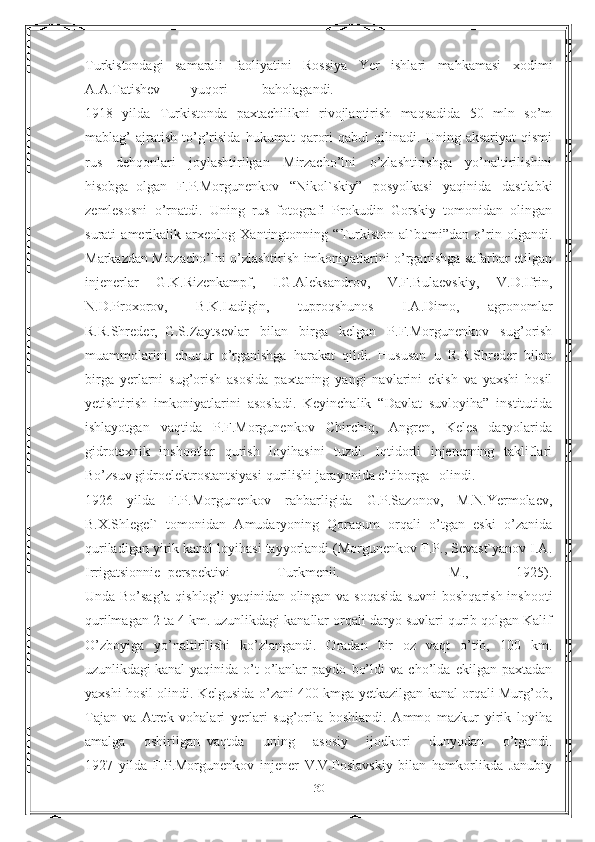 Turkistondagi   samarali   faoliyatini   Rossiya   Yer   ishlari   mahkamasi   xodimi
A.A.Tatishev yuqori baholagandi.
1918   yilda   Turkistonda   paxtachilikni   rivojlantirish   maqsadida   50   mln   so’m
mablag’   ajratish   to’g’risida   hukumat   qarori   qabul   qilinadi.   Uning   aksariyat   qismi
rus   dehqonlari   joylashtirilgan   Mirzacho’lni   o’zlashtirishga   yo’naltirilishini
hisobga     olgan   F.P.Morgunenkov   “Nikol`skiy”   posyolkasi   yaqinida   dastlabki
zemlesosni   o’rnatdi.   Uning   rus   fotografi   Prokudin–Gorskiy   tomonidan   olingan
surati   amerikalik   arxeolog   Xantingtonning   “Turkiston   al`bomi”dan   o’rin   olgandi.
Markazdan Mirzacho’lni o’zlashtirish imkoniyatlarini o’rganishga safarbar etilgan
injenerlar   G.K.Rizenkampf,   I.G.Aleksandrov,   V.F.Bulaevskiy,   V.D.Ifrin,
N.D.Proxorov,   B.K.Ladigin,   tuproqshunos   I.A.Dimo,   agronomlar
R.R.Shreder,     G.S.Zaytsevlar   bilan   birga   kelgan   P.F.Morgunenkov   sug’orish
muammolarini   chuqur   o’rganishga   harakat   qildi.   Hususan   u   R.R.Shreder   bilan
birga   yerlarni   sug’orish   asosida   paxtaning   yangi   navlarini   ekish   va   yaxshi   hosil
yetishtirish   imkoniyatlarini     asosladi.   Keyinchalik   “Davlat   suvloyiha”   institutida
ishlayotgan   vaqtida   P.F.Morgunenkov   Chirchiq,   Angren,   Keles   daryolarida
gidrotexnik   inshootlar   qurish   loyihasini   tuzdi.   Iqtidorli   injenerning   takliflari
Bo’zsuv gidroelektrostantsiyasi   qurilishi jarayonida e’tiborga olindi.
1926   yilda   F.P.Morgunenkov   rahbarligida   G.P.Sazonov,   M.N.Yermolaev,
B.X.Shlegel`   tomonidan   Amudaryoning   Qoraqum   orqali   o’tgan   eski   o’zanida
quriladigan yirik kanal loyihasi tayyorlandi (Morgunenkov F.P., Sevast`yanov I.A.
Irrigatsionnie     perspektivi   Turkmenii.   —   M.,   1925).
Unda Bo’sag’a qishlog’i yaqinidan olingan va soqasida suvni boshqarish inshooti
qurilmagan 2 ta 4 km. uzunlikdagi kanallar orqali daryo suvlari qurib qolgan Kalif
O’zboyiga   yo’naltirilishi   ko’zlangandi.   Oradan   bir   oz   vaqt   o’tib,   100   km.
uzunlikdagi   kanal   yaqinida   o’t-o’lanlar   paydo   bo’ldi   va   cho’lda   ekilgan   paxtadan
yaxshi hosil olindi. Kelgusida o’zani 400 kmga yetkazilgan kanal orqali Murg’ob,
Tajan   va   Atrek   vohalari   yerlari   sug’orila   boshlandi.   Ammo   mazkur   yirik   loyiha
amalga   oshirilgan     vaqtda   uning   asosiy   ijodkori   dunyodan   o’tgandi.
1927   yilda   F.P.Morgunenkov   injener   V.V.Poslavskiy   bilan   hamkorlikda   Janubiy
30 