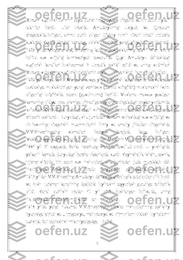 Xorazm sug’orish tizimini qayta qurish imkoniyatini o’rgandi va bir qator foydali
takliflar   berdi.   Ular   orasida   Amudaryoning   Ustyurt   va   Qoraqum
chegarasida   bo’lgan,   ammo   qurib   qolgan   O’zboy   nomli   o’zani   orqali   ortiqcha
suvlarini   Kaspiy   dengizi   tomonga   oqizish   haqidagi   yangi   g’oyalar   ham   bor   edi.
1927   yilda   Morgunenkov,   Sinzerling   kabi   mutaxassislarning   taklifi   bilan   sobiq
ittifoq   suv   xo’jaligi     komissariyati   tassarufida   Quyi   Amudaryo   del`tasidagi
sug’orish   kanallari   boshqarmasi   ?   Upradik   tashkil   etildi   va   uning   xodimlari
Xorazm vohasining sug’orish tizimlarini qayta o’rganishni ham boshladilar.
1929 yil 31 iyulda F.P.Morgunenkovga yirik sug’orish kanallarini cho’kmalardan
tozalashga   moslashtirilgan   yangi   zemlesos   (tuproq   so’rg’ich)   moslamasini   ixtiro
qilganligi   to’g’risida   patent   (guvohnoma)   berildi.   Moslama   maxsus   yasalgan
kemaning   old   va   orqa   qismiga   o’rnatilgan   aylanma   tirgakdagi   troslar   yordamida
ko’tarib-tushiriladigan   trubalar   orqali   so’riladigan   tuproq   aralash   suvni   qirg’oqqa
chiqarib  tashlardi.     Dunyodagi,  shu  jumladan   Xorazm  vohasidagi  suv   xo’jaligi  va
ob-havoning   o’zgarishi   muammolarini   ilmiy   va   amaliy   jihatdan   o’rganishda
V.V.Sinzerlingning   xizmatlari   beqiyos   darajada   katta   bo’lgan.
Mashhur   sayohatchi   va   taniqli   gidrolog   olim   Vladimir   Vladimirovich   Sinzerling
1884   yil   31   avgustda   Sankt–Peterburg   shahrida   tavallud   topdi.   U   yoshligida
yelkanli   kemada   dunyodagi   barcha   okeanlarda   suzdi.   Keyinchalik   ishchi,   texnik,
injener     sifatida   bir   qator   suv   inshootlari,   shu   jumladan   juda   murakkab   deb
hisoblangan   Amerikadagi   Kolorado   daryosidagi   qurilishlarda   qatnashdi.
1913 yildan V.V.Sinzerling Amudaryo del`tasida gidrologik tadqiqotlar olib bordi
va   Bosh   Turkman   kanalining   dastlabki   loyihasini   tayyorlash   guruhiga   rahbarlik
qildi.   Kanal   qurilishi   oradan   40   yil   o’tib   boshlangan   bo’lsa-da,   uning
ilk     chizmalari e’tiborga molik deb tan olingandi.
1918   yilda   yangi   hukumat   V.V.Sinzerlingni   Davlat   inshootlarining   tashkiliy
byurosiga   kiritdi   va   u   irrigatsiya,   melioratsiya   va   o’rmonlarni   tiklash   loyihalarini
tuzishda faol qatnashish imkoniyatiga ega bo’ldi.
31 