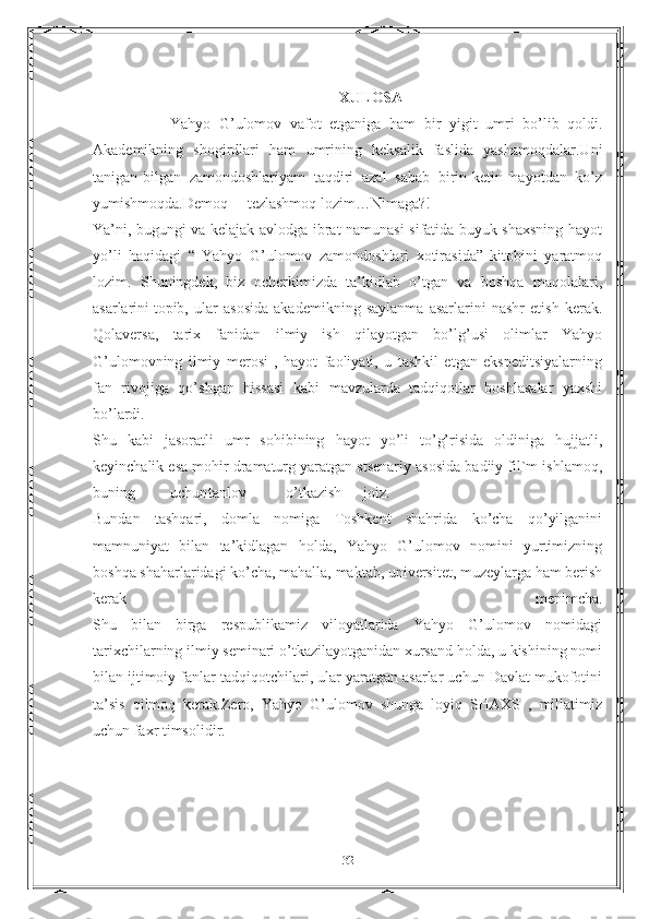 XULOSA
Yahyo   G’ulomov   vafot   etganiga   ham   bir   yigit   umri   bo’lib   qoldi.
Akademikning   shogirdlari   ham   umrining   keksalik   faslida   yashamoqdalar.Uni
tanigan-bilgan   zamondoshlariyam   taqdiri   azal   sabab   birin-ketin   hayotdan   ko’z
yumishmoqda.Demoq tezlashmoq   lozim…Nimaga?!
Ya’ni, bugungi va kelajak avlodga ibrat namunasi sifatida buyuk shaxsning hayot
yo’li   haqidagi   “   Yahyo   G’ulomov   zamondoshlari   xotirasida”   kitobini   yaratmoq
lozim.   Shuningdek,   biz   ocherkimizda   ta’kidlab   o’tgan   va   boshqa   maqolalari,
asarlarini   topib,   ular   asosida   akademikning   saylanma   asarlarini   nashr   etish   kerak.
Qolaversa,   tarix   fanidan   ilmiy   ish   qilayotgan   bo’lg’usi   olimlar   Yahyo
G’ulomovning   ilmiy   merosi   ,   hayot   faoliyati,   u   tashkil   etgan   ekspeditsiyalarning
fan   rivojiga   qo’shgan   hissasi   kabi   mavzularda   tadqiqotlar   boshlasalar   yaxshi
bo’lardi.
Shu   kabi   jasoratli   umr   sohibining   hayot   yo’li   to’g’risida   oldiniga   hujjatli,
keyinchalik esa mohir dramaturg yaratgan stsenariy asosida badiiy fil`m ishlamoq,
buning uchun tanlov o’tkazish joiz.
Bundan   tashqari,   domla   nomiga   Toshkent   shahrida   ko’cha   qo’yilganini
mamnuniyat   bilan   ta’kidlagan   holda,   Yahyo   G’ulomov   nomini   yurtimizning
boshqa shaharlaridagi ko’cha, mahalla, maktab, universitet, muzeylarga ham berish
kerak   menimcha.
Shu   bilan   birga   respublikamiz   viloyatlarida   Yahyo   G’ulomov   nomidagi
tarixchilarning ilmiy seminari o’tkazilayotganidan xursand holda, u kishining nomi
bilan ijtimoiy fanlar tadqiqotchilari, ular yaratgan asarlar uchun Davlat mukofotini
ta’sis   qilmoq   kerak.Zero,   Yahyo   G’ulomov   shunga   loyiq   SHAXS   ,   millatimiz
uchun faxr timsolidir.
           
32 