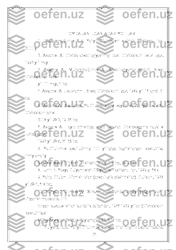 FOYDALANILGAN ADABIYOTLAR
1.     Muhammadjonov   A.R.   Yahyo   G ulomovni   xotirlab.   Toshkent.   Fan.ʻ
2000 y.
2.   Asqarov.   A.   O zbek   arxeologiyasining   otasi.   O zbekiston   ovozi.   gaz,	
ʻ ʻ
1993 y 1 may
3.   Askarov   A.,   Muhammadjonov   A.   Arxeologiyamiz   sardori.   Sovet
O zbekistoni. 1988-	
ʻ
yil. 11-may, 4-bet
4. Askarov. A. Ustozlarim  . Sovet  O zbekistoni. gaz, 1989-yil  16-aprel 3-	
ʻ
bet
5.   Asqarov.A.   Akademik   Ya.G ulomovning   xayoti   va   faoliyati   xakida.	
ʻ
O zbekiston tarixi.	
ʻ
2008-yil № 2, 19-26 bet
6.   Asqarov   A.   Hayot   prinsipiga   sodiq   ustozlar.   Obshestvennie   nauki   v
Uzbekistane.
1993-yil № 7, 34-35 bet
7.   Ya.G ulomov   tavalludining   100   yilligiga   bag ishlangan   Respublika	
ʻ ʻ
ilmiy-amaliy
konferen-siyasi to plami. Toshkent. 2008. 1-8 bet, 79-92 bet	
ʻ
8. Lunin B. Yaxya Gulyamovich Gulyamov. Tashkent. Fan, 1979 g. 68 s
9. Yahja G’ulam. O’tmish izlari  (arxeologik tekshirishlar). Guliston, 1937
yil № 4, 6-8 bet;
10.   Yahyo   G’ulomovning   Xorazm   hududlarida   tarixiy   yodgorliklarni
o‘rganish maqsadida olib
borgan kuzatuv ishlari kundalik daftaridan, 1936-1939-yillar. (O’zbekiston
Respublikasi
Milliy Arxivi, F-2883, R-1, yigmajild 52, 2-14 bet
11. Bu yerda faqat Yahyo G’ulomov faoliyati bilan bog‘liq asarlar nazarda
33 