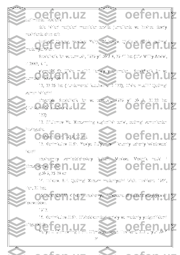 tutilmoqda. Dastlabki
dala   ishlari   natijalari   maqolalar   tarzida   jurnallarda   va   boshqa   davriy
nashrlarda chop etib
borilgan.   Qarang,   masalan:   Yahja   G’ulamov.   Qizilqum   ichida   qadimgi
madaniyat izlari.
Sotsialistik fan va turmush, 1939 yil № 7-8, 39-41 bet (O’z Milliy Arxivi,
F-2883, R-1,
yigmajild   6);   O’sha   muallif.   Tarixiy   yodnomalar   .   Sotsialistik   fan   va
turmush. 1939 yil №
12,   23-25   bet   (Fundamental   kutubxona   D-132);   O’sha   muallif   Qadimgi
zamon ishlarini
o‘rganish.   Sotsialistik   fan   va   turmush,   1939   yil   №   1,   20-22   bet
(Fundamental kutubxona D-
132)
12.   G ulomov   Ya.   Xorazmning   sug orilish   tarixi,   qadimgi   zamonlardanʻ ʻ
hozirgacha.
Toshkent. Fan. 1959, 10-bet;
13.   Kanimkulov   O.Sh.   Yax'ya   Gulyamov   –   krupniy   ucheniy-issledovatel
istorii
orashaemoy   zemledelcheskoy   kulturi.   Moskva.   Vestnik   nauki   i
obrazovaniya. 2020
g № 9, 35-38 str
14.   Tolstov.   S.P.   Qadimgi   Xorazm   madaniyatini   izlab.   Toshkent.   1964,
Fan, 20-bet;
15.  Bartold  V.V.  K  istorii   orasheniya  Turkestana.  //  Selskoe   xozyaystvo  i
lesovodstvo.
1913.
16.   Kanimkulov.O.Sh.   O zbekistondagi   tarixiy   va   madaniy   yodgorliklarni	
ʻ
o rganishda	
ʻ
Yahyo   G ulomovning   o rni.   O tmishga   nazar.   Toshkent,   2021,   iyun   №   4	
ʻ ʻ ʻ
34 