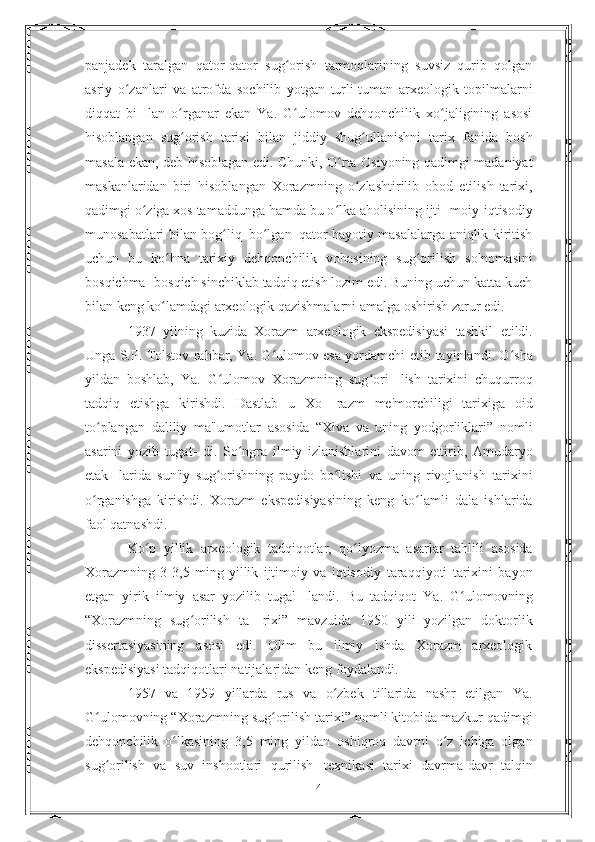 panjadek   taralgan   qator-qator   sug orishʻ   tarmoqlarining   suvsiz   qurib   qolgan
asriy   o zanlari   va   atrofda	
ʻ   sochilib   yotgan   turli-tuman   arxeologik   topilmalarni
diqqat   bi-   lan   o rganar   ekan   Ya.   G ulomov   dehqonchilik   xo jaligining   asosi	
ʻ ʻ ʻ
hisoblangan   sug orish   tarixi   bilan   jiddiy   shug ullanishni   tarix
ʻ ʻ   fanida   bosh
masala   ekan,   deb   hisoblagan   edi. Chunki, O rta Osiyoning qadimgi madaniyat	
ʻ
maskanlaridan   biri   hisoblangan   Xorazmning   o zlashtirilib	
ʻ   obod   etilish   tarixi,
qadimgi o ziga xos tamaddunga hamda bu o lka aholisining ijti-	
ʻ ʻ   moiy-iqtisodiy
munosabatlari   bilan   bog liq	
ʻ   bo lgan	ʻ   qator   hayotiy   masalalarga   aniqlik   kiritish
uchun   bu   ko hna	
ʻ   tarixiy   dehqonchilik   vohasining   sug orilish	ʻ   solnomasini
bosqichma-   bosqich sinchiklab tadqiq etish lozim edi. Buning uchun katta kuch
bilan keng ko lamdagi arxeologik qazishmalarni amalga oshirish	
ʻ   zarur   edi.
1937   yilning   kuzida   Xorazm   arxeologik   ekspedisiyasi   tashkil   etildi.
Unga S.P. Tolstov rahbar, Ya. G ulomov esa yordamchi etib	
ʻ   tayinlandi. O sha	ʻ
yildan   boshlab,   Ya.   G ulomov   Xorazmning   sug ori-	
ʻ ʻ   lish   tarixini   chuqurroq
tadqiq   etishga   kirishdi.   Dastlab   u   Xo-   razm   me'morchiligi   tarixiga   oid
to plangan   daliliy   ma'lumotlar	
ʻ   asosida   “Xiva   va   uning   yodgorliklari”   nomli
asarini   yozib   tugat-   di.   So ngra   ilmiy   izlanishlarini   davom   ettirib,   Amudaryo	
ʻ
etak-   larida   sun'iy   sug orishning   paydo   bo lishi   va   uning   rivojlanish	
ʻ ʻ   tarixini
o rganishga   kirishdi.   Xorazm   ekspedisiyasining   keng	
ʻ   ko lamli   dala   ishlarida	ʻ
faol qatnashdi.
Ko p   yillik   arxeologik   tadqiqotlar,   qo lyozma   asarlar   tahlili	
ʻ ʻ   asosida
Xorazmning   3-3,5   ming   yillik   ijtimoiy   va   iqtisodiy   taraqqiyoti   tarixini   bayon
etgan   yirik   ilmiy   asar   yozilib   tugal-   landi.   Bu   tadqiqot   Ya.   G ulomovning	
ʻ
“Xorazmning   sug orilish   ta-	
ʻ   rixi”   mavzuida   1950   yili   yozilgan   doktorlik
dissertasiyasining   asosi   edi.   Olim   bu   ilmiy   ishda   Xorazm   arxeologik
ekspedisiyasi   tadqiqotlari   natijalaridan keng foydalandi.
1957   va   1959   yillarda   rus   va   o zbek   tillarida   nashr   etilgan   Ya.	
ʻ
G ulomovning	
ʻ   “Xorazmning   sug orilish	ʻ   tarixi”   nomli   kitobida   mazkur   qadimgi
dehqonchilik   o lkasining	
ʻ   3,5   ming   yildan   oshiqroq   davrni   o z   ichiga   olgan	ʻ
sug orilish   va   suv   inshootlari	
ʻ   qurilish   texnikasi   tarixi   davrma-davr   talqin
4 