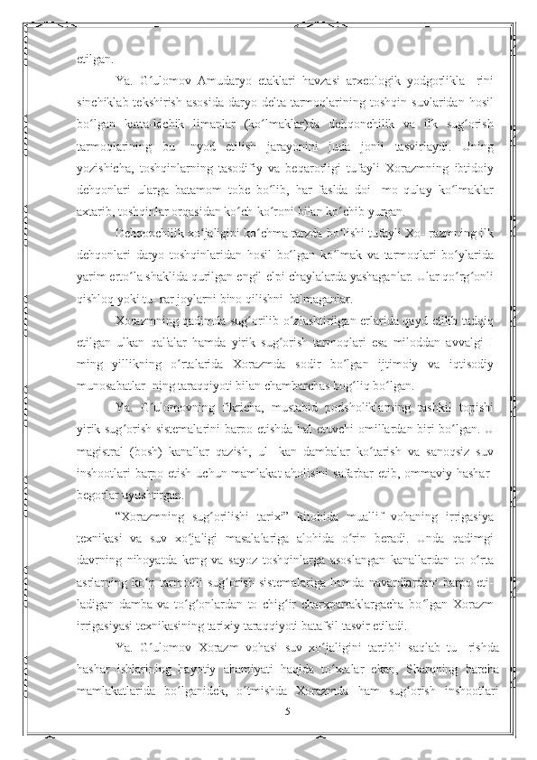 etilgan.
Ya.   G ulomov   Amudaryo   etaklari   havzasi   arxeologik   yodgorlikla-ʻ   rini
sinchiklab tekshirish  asosida  daryo delta tarmoqlarining   toshqin   suvlaridan   hosil
bo lgan	
ʻ   katta-kichik   limanlar   (ko lmaklar)da   dehqonchilik   va   ilk   sug orish	ʻ ʻ
tarmoqlarining   bu-   nyod   etilish   jarayonini   juda   jonli   tasvirlaydi.   Uning
yozishicha,   toshqinlarning   tasodifiy   va   beqarorligi   tufayli   Xorazmning   ibtidoiy
dehqonlari   ularga   batamom   tobe   bo lib,   har   faslda   doi-
ʻ   mo   qulay   ko lmaklar	ʻ
axtarib, toshqinlar orqasidan ko ch-ko roni	
ʻ ʻ   bilan   ko chib	ʻ   yurgan.
Dehqonchilik xo jaligini ko chma tarzda bo lishi tufayli Xo-	
ʻ ʻ ʻ   razmning   ilk
dehqonlari   daryo   toshqinlaridan   hosil   bo lgan	
ʻ   ko lmak   va   tarmoqlari   bo ylarida	ʻ ʻ
yarim erto la shaklida qurilgan	
ʻ   engil-elpi chaylalarda yashaganlar. Ular qo rg onli	ʻ ʻ
qishloq yoki tu-   rar   joylarni   bino   qilishni  bilmaganlar.
Xorazmning qadimda sug orilib o zlashtirilgan erlarida qayd	
ʻ ʻ   etilib   tadqiq
etilgan   ulkan   qal'alar   hamda   yirik   sug orish	
ʻ   tarmoqlari   esa   miloddan   avvalgi   I
ming   yillikning   o rtalarida	
ʻ   Xorazmda   sodir   bo lgan	ʻ   ijtimoiy   va   iqtisodiy
munosabatlar-   ning   taraqqiyoti   bilan   chambarchas   bog liq bo lgan.	
ʻ ʻ
Ya.   G ulomovning   fikricha,   mustabid   podsholiklarning   tashkil	
ʻ   topishi
yirik sug orish sistemalarini barpo etishda hal etuvchi	
ʻ   omillardan biri bo lgan. U	ʻ
magistral   (bosh)   kanallar   qazish,   ul-   kan   dambalar   ko tarish   va   sanoqsiz   suv	
ʻ
inshootlari barpo etish   uchun   mamlakat   aholisini   safarbar   etib,   ommaviy   hashar-
begorlar   uyushtirgan.
“Xorazmning   sug orilishi   tarixi”   kitobida   muallif   vohaning	
ʻ   irrigasiya
texnikasi   va   suv   xo jaligi   masalalariga   alohida   o rin	
ʻ ʻ   beradi.   Unda   qadimgi
davrning   nihoyatda   keng   va   sayoz   toshqinlarga   asoslangan   kanallardan   to   o rta	
ʻ
asrlarning   ko p	
ʻ   tarmoqli   sug orish   sistemalariga   hamda   navardlardan	ʻ 1
  barpo   eti-
ladigan   damba   va   to g onlardan   to   chig ir   charxparraklargacha   bo lgan	
ʻ ʻ ʻ ʻ   Xorazm
irrigasiyasi texnikasining tarixiy taraqqiyoti batafsil   tasvir   etiladi.
Ya.   G ulomov   Xorazm   vohasi   suv   xo jaligini   tartibli   saqlab   tu-	
ʻ ʻ   rishda
hashar   ishlarining   hayotiy   ahamiyati   haqida   to xtalar   ekan,	
ʻ   Sharqning   barcha
mamlakatlarida   bo lganidek,   o tmishda   Xorazmda	
ʻ ʻ   ham   sug orish	ʻ   inshootlari
5 