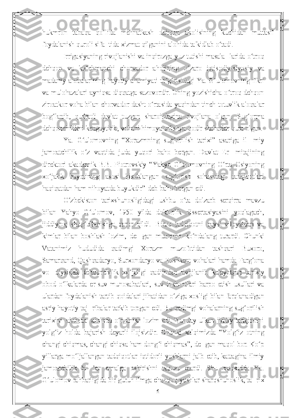 hukmron   tabaqa   qo lidaʻ   mehnatkash   dehqon   aholisining   kuchidan   muttasil
foydalanish   quroli sifa- tida   xizmat   qilganini   alohida   ta'kidlab   o tadi.	
ʻ
Irrigasiyaning rivojlanishi va inqirozga yuz tutishi masala-   larida   o troq	
ʻ
dehqon   va   ko chmanchi	
ʻ   chorvador   aholining   o zaro	ʻ   iqtisodiy-siyosiy   va
madaniy   aloqalarining   hayotiy   ahamiyati   to g risidagi	
ʻ ʻ   Ya.   G ulomovning	ʻ   fikri
va   mulohazalari   ayniqsa   diqqatga sazovordir. Uning yozishicha o troq dehqon	
ʻ
ziroatkor voha   bilan chorvador dasht o rtasida yaqindan tinch-totuvlik aloqalar	
ʻ
bog lanib,   qudratli   davlat   tuzgan   sharoitdagina   rivojlana   olgan.	
ʻ   Sug orma	ʻ
dehqonchilikni   kengaytirib,   vohani   himoya   qilishga   qodir shaharlar   qura olgan.
Ya.   G ulomovning   “Xorazmning   sug orilish   tarixi”   asariga   il-	
ʻ ʻ   miy
jamoatchilik   o z   vaqtida   juda   yuqori   baho   bergan.   Davlat   Er-
ʻ   mitajining
direktori   akademik   B.B.   Piotrovskiy   “Yahyo   G ulomovning	
ʻ   O rta	ʻ   Osiyoning
xo jalik	
ʻ   hayotining   asosi   hisoblangan   sug orish	ʻ   sohasidagi   tadqiqotlari
haqiqatdan   ham   nihoyatda   buyukdir”-deb   baho   bergan   edi.
O zbekiston   tarixshunosligidagi   ushbu   o ta   dolzarb   serqirra	
ʻ ʻ   mavzu
bilan   Yahyo   G ulomov,   1950   yilda   doktorlik   dissertasiyasini	
ʻ   yoqlagach,
jiddiyroq   shug ullanishga
ʻ   qaror   qildi.   Biroq   tadqiqotni   qaysi   viloyatdan   va
kimlar   bilan   boshlash   lozim,   de-   gan   muammo   ko ndalang	
ʻ   turardi.   Chunki
Vatanimiz   hududida   qadimgi   Xorazm   muzofotidan   tashqari   Buxoro,
Samarqand,   Qashqadaryo, Surxondaryo va Toshkent vohalari hamda Farg ona	
ʻ
vo-   diysidek   dehqonchilik   xo jaligi   qadimdan   rivojlanib   kelayotgan	
ʻ   tarixiy
obod   o lkalarda   er-suv   munosabatlari,   suv   inshootlari	
ʻ   barpo   etish   usullari   va
ulardan foydalanish tartib-qoidalari   jihatidan o ziga xosligi bilan farqlanadigan	
ʻ
asriy hayotiy taj-   ribalar   tarkib   topgan edi. Bu   qadimgi   vohalarning   sug orilish	
ʻ
tarixini   alohida-   alohida   o rganish   lozim   edi.   Bunday   ulkan   jiddiy   tadqiqotni	
ʻ
yolg iz	
ʻ   holda   bajarish   deyarli   ilojsizdir.   Chunki   xalqimizda   “Yolg iz   otning	ʻ
changi chiqmas, changi chiqsa ham dong i chiqmas”, de-	
ʻ   gan   maqol   bor.   Ko p	ʻ
yillarga   mo ljallangan	
ʻ   tadqiqotlar   iqtidorli   yoshlarni   jalb   etib,   kattagina   ilmiy
jamoatchilik   bi-   lan   amalga   oshirishni   taqozo   etardi.   Shu   maqsadda   Ya.
G ulomov	
ʻ   rahbarligida bir guruh ilmga chanqoq yoshlar sharqshunoslik, ta-   rix
6 