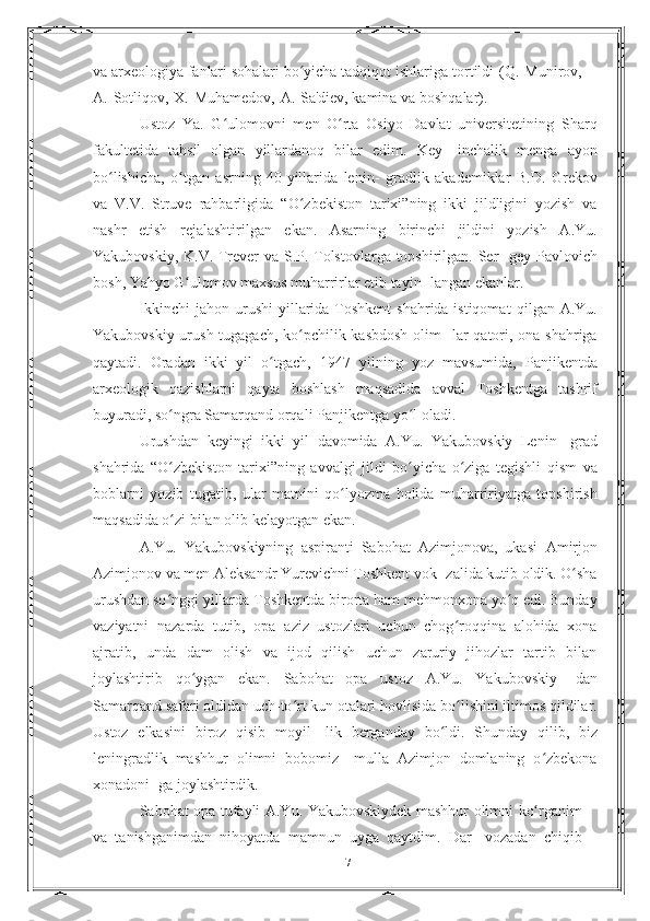 va arxeologiya fanlari sohalari bo yicha tadqiqot ishlarigaʻ   tortildi   (Q.   Munirov,
A.   Sotliqov,   X.   Muhamedov,   A.   Sa'diev, kamina   va   boshqalar).
Ustoz   Ya.   G ulomovni   men   O rta   Osiyo   Davlat   universitetining	
ʻ ʻ   Sharq
fakultetida   tahsil   olgan   yillardanoq   bilar   edim.   Key-   inchalik   menga   ayon
bo lishicha,   o tgan   asrning   40-yillarida   lenin-	
ʻ ʻ   gradlik   akademiklar   B.D.   Grekov
va   V.V.   Struve   rahbarligida   “O zbekiston   tarixi”ning   ikki   jildligini   yozish   va	
ʻ
nashr   etish   rejalashtirilgan   ekan.   Asarning   birinchi   jildini   yozish   A.Yu.
Yakubovskiy, K.V. Trever va S.P. Tolstovlarga topshirilgan. Ser-   gey Pavlovich
bosh, Yahyo G ulomov maxsus muharrirlar etib tayin-	
ʻ   langan   ekanlar.
Ikkinchi  jahon urushi  yillarida Toshkent  shahrida istiqomat   qilgan A.Yu.
Yakubovskiy urush tugagach, ko pchilik kasbdosh  olim-	
ʻ   lar  qatori, ona shahriga
qaytadi.   Oradan   ikki   yil   o tgach,   1947	
ʻ   yilning   yoz   mavsumida,   Panjikentda
arxeologik   qazishlarni   qayta   boshlash   maqsadida   avval   Toshkentga   tashrif
buyuradi,   so ngra	
ʻ   Samarqand orqali   Panjikentga yo l	ʻ   oladi.
Urushdan   keyingi   ikki   yil   davomida   A.Yu.   Yakubovskiy   Lenin-   grad
shahrida   “O zbekiston	
ʻ   tarixi”ning   avvalgi   jildi   bo yicha	ʻ   o ziga	ʻ   tegishli   qism   va
boblarni   yozib   tugatib,   ular   matnini   qo lyozma   holida   muharririyatga   topshirish	
ʻ
maqsadida o zi bilan	
ʻ   olib   kelayotgan   ekan.
A.Yu.   Yakubovskiyning   aspiranti   Sabohat   Azimjonova,   ukasi   Amirjon
Azimjonov va men Aleksandr Yurevichni Toshkent vok-   zalida kutib oldik. O sha	
ʻ
urushdan so nggi yillarda Toshkentda	
ʻ   birorta ham mehmonxona yo q edi. Bunday	ʻ
vaziyatni   nazarda   tutib,   opa   aziz   ustozlari   uchun   chog roqqina   alohida   xona	
ʻ
ajratib,   unda   dam   olish   va   ijod   qilish   uchun   zaruriy   jihozlar   tartib   bilan
joylashtirib   qo ygan   ekan.   Sabohat   opa   ustoz   A.Yu.   Yakubovskiy-	
ʻ   dan
Samarqand safari oldidan uch-to rt kun otalari hovlisida	
ʻ   bo lishini iltimos qildilar.	ʻ
Ustoz   elkasini   biroz   qisib   moyil-   lik   berganday   bo ldi.   Shunday   qilib,   biz	
ʻ
leningradlik   mashhur   olimni   bobomiz—mulla   Azimjon   domlaning   o zbekona	
ʻ
xonadoni-   ga   joylashtirdik.
Sabohat   opa   tufayli   A.Yu.   Yakubovskiydek   mashhur   olimni   ko rganim
ʻ
va   tanishganimdan   nihoyatda   mamnun   uyga   qaytdim.   Dar-   vozadan   chiqib
7 