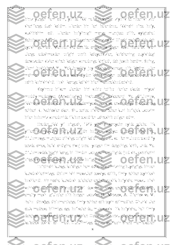 biroz   yurgan   ham   edim,   yo lda   ikki   nafar   navqironʻ   ziyolisifat   notanish   zoti
shariflarga   duch   keldim.   Ulardan   bir-   lari   balandroq,   ikkinchi   o rta	
ʻ   bo y,	ʻ
xushbichim   edi.   Ulardan   bo ylirog i   menga   murojaat   qilib,   «yigitcha!	
ʻ ʻ
Sabohatxon Azimjo-   nova nomli aspirantkaning uylari O qchi mahallasida deb	
ʻ
aytish-   gan   edi.   Mabodo   shu   atrofda   emasmi?»   degan   savol   berdilar.   Men
ularga   adashmasdan   to g ri	
ʻ ʻ   topib   kelayapsizlar,   ko chaning	ʻ   quyisidagi
darvozadan sizlar so rab kelgan xonadonga kiriladi,	
ʻ   deb javob berdim. So ng,	ʻ
ularni   boshlab,   A.Yu.   Yakubovskiy   joy-   lashgan   xonaga   olib   kirdim.   Ular
mehmon   olim   bilan   uzoq   vaqt   diydor   ko rishmagan   qadrdonlardek   quchoq	
ʻ
ochib ko rishishdi. Tosh-	
ʻ   kentga   kelishi   bilan   muborakbod   etishdi.
Keyinroq   bilsam   ulardan   biri   sobiq   ittifoq   Fanlar   akade-   miyasi
moddiy-madaniyat   (Arxeologiya)   institutining   doktaranti   Ya.   G ulomov,	
ʻ
ikkinchisi   O zbekiston   Fanlar   akademiyasi   Tarix   va	
ʻ   arxeologiya   institutining
rahbari   R.   Nabievlar   ekan.   Shu   tariqa   o sha   mo 'tabar   kuni   bo lajak   ustozim	
ʻ ʻ ʻ
bilan bobomiz xonadonida   ilk   bor   tasodifan uchrashib   qolgan   edim.
Oradan   ikki   yil   o tgach,   1949   yilning   sentyabr   oyida   talaba-	
ʻ   lik
yillarining   yakuniy   pallasida   sodir   bo lgan   vaziyat   taqozosi	
ʻ   bilan   Ya.
G ulomovga murojaat qilishga to g ri keldi. Lekin bu sa-	
ʻ ʻ ʻ   far muloqot tasodifiy
tarzda   emas,   balki   endigina   rivoj   topa-   yotgan   ilm   dargohiga   kirib,   unda   Ya.
G ulomovdek bag ri keng, bi-
ʻ ʻ   limdon ustoz rahnamoligida ijod siru asrorlarini
o rganishdek
ʻ   ezgu   niyatli uchrashuv   bo lgan edi.	ʻ
To rtinchi kursga ko chgan ham edik, dekanimizning buyrig iga	
ʻ ʻ ʻ   binoan
kursdoshlarimizga   diplom   ishi   mavzulari   tavsiya   etilib,   ilmiy   rahbar   tayinlash
boshlandi.   Bir   necha   kursdosh   talabalar   arabshunoslik   bo yicha   mavzu   olish	
ʻ
xohishini   bildirdilar.   Biroq   to rt   yil   davomida   bizga   arab   tilidan   dars   berib,	
ʻ
amaliy   mash-   g ulotlar   olib   borgan   ustozlar   (S.   Mirzaev,   A.   G aniev   va   M.	
ʻ ʻ
Baho-   dirov)ga diplomantlarga ilmiy rahbar etib tayin etilmadilar.   Chunki ular
etuk   madrasa   bilimiga   ega   bo lsalar-da,   mutaxassis-	
ʻ   lik   bo yicha,	ʻ   hali   ilmiy
darajaga   muyassar   bo lmagan	
ʻ   ekanlar.   Oqibatda biz orzu qilgan arabshunoslik
kafedrasi tashkil etil-   madi. Guruhimizga “O rta va Yaqin Sharq mamlakatlari	
ʻ
8 