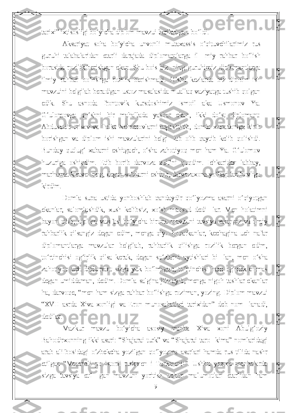 tarixi”   ixtisosligi   bo yichaʻ   diplom   mavzui   beriladigan   bo ldi.	ʻ
Aksariyat   soha   bo yicha   unvonli	
ʻ   mutaxassis   o qituvchilarimiz	ʻ   rus
guruhi   talabalaridan   etarli   darajada   diplomantlarga   il-   miy   rahbar   bo lish	
ʻ
borasida rozilik berishgan ekan. Shu bois biz-   ning   guruhimiz   diplomantlarga
ilmiy   rahbar   bo lishga	
ʻ   rozilik   berishmadi.   O sha   kezlarda   biz   diplom   ish	ʻ
mavzuini belgilab beradigan ustoz masalasida muallaq vaziyatga tushib qolgan
edik.   Shu   asnoda   frontovik   kursdoshimiz   Ismoil   aka   Usmonov   Ya.
G ulomovga   qo shni   bir   mahallada   yashar   ekan,   ikki   do st   diplomant:	
ʻ ʻ ʻ
Abdusodiq Irisov  va Tal'at  Ne'matovlarni  ergashtirib, domla   xonadoniga kirib
borishgan   va   diplom   ishi   mavzularini   belgi-   lab   olib   qaytib   kelib   qolishdi.
Bunday   qutlug   xabarni   eshitgach,	
ʻ   o sha   zahotiyoq   men   ham   Ya.   G ulomov	ʻ ʻ
huzuriga   oshiqdim.   Etib   borib   darvoza   zulfini   qoqdim.   Ichkaridan   labbay,
marhamat   kirave-   ring,   degan   so zlarni	
ʻ   eshitib,   darvozaxona   yo lagidan	ʻ   hovliga
kirdim.
Domla   supa   ustida   yonboshlab   qandaydir   qo lyozma	
ʻ   asarni   o qiyotgan	ʻ
ekanlar,   salomlashdik,   xush   kelibsiz,   xo sh   maqsad   dedi-	
ʻ   lar.   Men   holatimni
bayon   qilib,   diplom   vazifasi   bo yicha   birorta	
ʻ   mavzuni   tavsiya   etsangiz   va   ilmiy
rahbarlik   qilsangiz   degan   edim,   menga   qiyo   boqarkanlar,   kechagina   uch   nafar
diplomantlarga   mavzular   belgilab,   rahbarlik   qilishga   rozilik   bergan   edim,
to rtinchisi   og irlik   qilsa   kerak,   degan   so zlarni   aytishlari   bi-	
ʻ ʻ ʻ   lan,   men   o sha	ʻ
zahotiyoq   uch   diplomant   sizga   yuk   bo lmagan,	
ʻ   to rtinchisi   ham   og irlik   qilmas	ʻ ʻ
degan  umiddaman,  dedim.  Domla   salgina  jilmayib, menga  nigoh tashlar  ekanlar
ha,  darvoqe,   “men   ham   sizga   rahbar   bo lishga   roziman,  yozing.   Diplom   mavzui	
ʻ
“XVII   asrda   Xiva   xonligi   va   Eron   munosabatlari   tarixidan”   deb   nom-   lanadi,
dedilar.
Mazkur   mavzu   bo yicha	
ʻ   asosiy   manba   Xiva   xoni   Abulg oziy	ʻ
Bahodirxonning ikki  asari:  “Shajarai  turk” va  “Shajarai  taro-   kima” nomlaridagi
arab   alifbosidagi   o zbekcha   yozilgan   qo lyozma	
ʻ ʻ   asarlari   hamda   rus   tilida   nashr
etilgan   “Materiali   po   istorii   turkmen   i   Turkmenii”.   Ushbu   yozma   manbalarda
sizga   tavsiya   etil-   gan   mavzuni   yoritish   uchun   ma'lumotlari   etarlidan   ham
9 