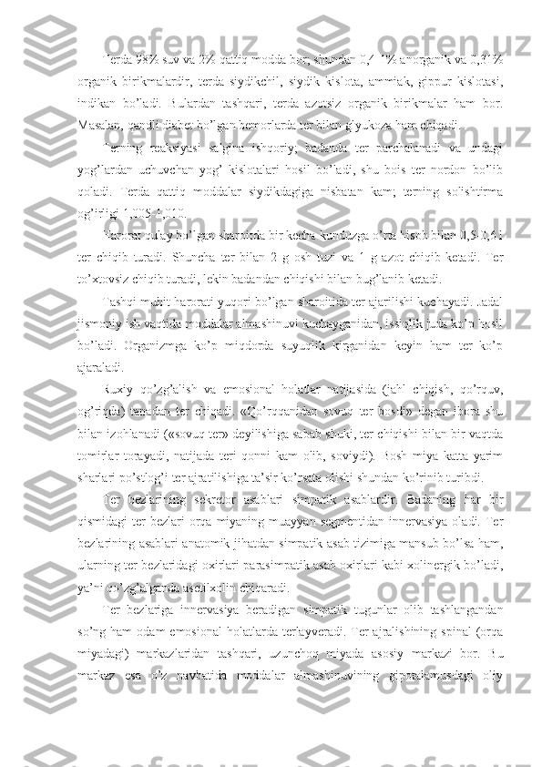 Terda 98% suv va 2% qattiq modda bor; shundan 0,4-1% anorganik va 0,31%
organik   birikmalardir,   terda   siydikchil,   siydik   kislota,   ammiak,   gippur   kislotasi,
indikan   bo’ladi.   Bulardan   tashqari,   terda   azotsiz   organik   birikmalar   ham   bor.
Masalan, qandli diabet bo’lgan bemorlarda ter bilan glyukoza ham chiqadi.
Terning   reaksiyasi   salgina   ishqoriy;   badanda   ter   parchalanadi   va   undagi
yog’lardan   uchuvchan   yog’   kislotalari   hosil   bo’ladi,   shu   bois   ter   nordon   bo’lib
qoladi.   Terda   qattiq   moddalar   siydikdagiga   nisbatan   kam;   terning   solishtirma
og’irligi 1,005-1,010.
Harorat qulay bo’lgan sharoitda bir kecha-kunduzga o’rta hisob bilan 0,5-0,6 l
ter   chiqib   turadi.   Shuncha   ter   bilan   2   g   osh   tuzi   va   1   g   azot   chiqib   ketadi.   Ter
to’xtovsiz chiqib turadi, lekin badandan chiqishi bilan bug’lanib ketadi.
Tashqi muhit harorati yuqori bo’lgan sharoitida ter ajarilishi kuchayadi. Jadal
jismoniy ish vaqtida moddalar almashinuvi kuchayganidan, issiqlik juda ko’p hosil
bo’ladi.   Organizmga   ko’p   miqdorda   suyuqlik   kirganidan   keyin   ham   ter   ko’p
ajaraladi.
Ruxiy   qo’zg’alish   va   emosional   holatlar   natijasida   (jahl   chiqish,   qo’rquv,
og’riqda)   tanadan   ter   chiqadi.   «Qo’rqqanidan   sovuq   ter   bosdi»   degan   ibora   shu
bilan izohlanadi («sovuq ter» deyilishiga sabab shuki, ter chiqishi bilan bir vaqtda
tomirlar   torayadi,   natijada   teri   qonni   kam   olib,   soviydi).   Bosh   miya   katta   yarim
sharlari po’stlog’i ter ajratilishiga ta’sir ko’rsata olishi shundan ko’rinib turibdi.
Ter   bezlarining   sekretor   asablari   simpatik   asablardir.   Badaning   har   bir
qismidagi  ter  bezlari  orqa miyaning muayyan  segmentidan innervasiya  oladi. Ter
bezlarining asablari anatomik jihatdan simpatik asab tizimiga mansub bo’lsa ham,
ularning ter bezlaridagi oxirlari parasimpatik asab oxirlari kabi xolinergik bo’ladi,
ya’ni qo’zg’alganda asetilxolin chiqaradi.
Ter   bezlariga   innervasiya   beradigan   simpatik   tugunlar   olib   tashlangandan
so’ng  ham   odam  emosional   holatlarda  terlayveradi.  Ter  ajralishining  spinal   (orqa
miyadagi)   markazlaridan   tashqari,   uzunchoq   miyada   asosiy   markazi   bor.   Bu
markaz   esa   o’z   navbatida   moddalar   almashinuvining   gipotalamusdagi   oliy 