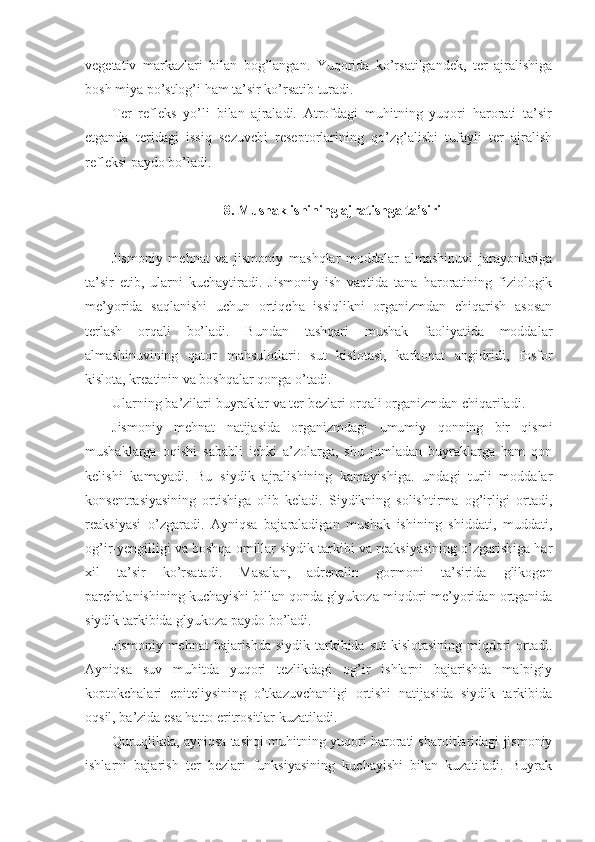 vegetativ   markazlari   bilan   bog’langan.   Yuqorida   ko’rsatilgandek,   ter   ajralishiga
bosh miya po’stlog’i ham ta’sir ko’rsatib turadi.
Ter   refleks   yo’li   bilan   ajraladi.   Atrofdagi   muhitning   yuqori   harorati   ta’sir
etganda   teridagi   issiq   sezuvchi   reseptorlarining   qo’zg’alishi   tufayli   ter   ajralish
refleksi paydo bo’ladi.
8. Mushak ishining ajratishga ta’siri
Jismoniy   mehnat   va   jismoniy   mashqlar   moddalar   almashinuvi   jarayonlariga
ta’sir   etib,   ularni   kuchaytiradi.   Jismoniy   ish   vaqtida   tana   haroratining   fiziologik
me’yorida   saqlanishi   uchun   ortiqcha   issiqlikni   organizmdan   chiqarish   asosan
terlash   orqali   bo’ladi.   Bundan   tashqari   mushak   faoliyatida   moddalar
almashinuvining   qator   mahsulotlari:   sut   kislotasi,   karbonat   angidridi,   fosfor
kislota, kreatinin va boshqalar qonga o’tadi. 
Ularning ba’zilari buyraklar va ter bezlari orqali organizmdan chiqariladi.
Jismoniy   mehnat   natijasida   organizmdagi   umumiy   qonning   bir   qismi
mushaklarga   oqishi   sababli   ichki   a’zolarga,   shu   jumladan   buyraklarga   ham   qon
kelishi   kamayadi.   Bu   siydik   ajralishining   kamayishiga.   undagi   turli   moddalar
konsentrasiyasining   ortishiga   olib   keladi.   Siydikning   solishtirma   og’irligi   ortadi,
reaksiyasi   o’zgaradi.   Ayniqsa   bajaraladigan   mushak   ishining   shiddati,   muddati,
og’ir-yengilligi va boshqa omillar siydik tarkibi va reaksiyasining o’zgarishiga har
xil   ta’sir   ko’rsatadi.   Masalan,   adrenalin   gormoni   ta’sirida   glikogen
parchalanishining kuchayishi billan qonda glyukoza miqdori me’yoridan ortganida
siydik tarkibida glyukoza paydo bo’ladi.
Jismoniy mehnat  bajarishda  siydik tarkibida sut  kislotasining  miqdori  ortadi.
Ayniqsa   suv   muhitda   yuqori   tezlikdagi   og’ir   ishlarni   bajarishda   malpigiy
koptokchalari   epiteliysining   o’tkazuvchanligi   ortishi   natijasida   siydik   tarkibida
oqsil, ba’zida esa hatto eritrositlar kuzatiladi.
Quruqlikda, ayniqsa tashqi muhitning yuqori harorati sharoitlaridagi jismoniy
ishlarni   bajarish   ter   bezlari   funksiyasining   kuchayishi   bilan   kuzatiladi.   Buyrak 