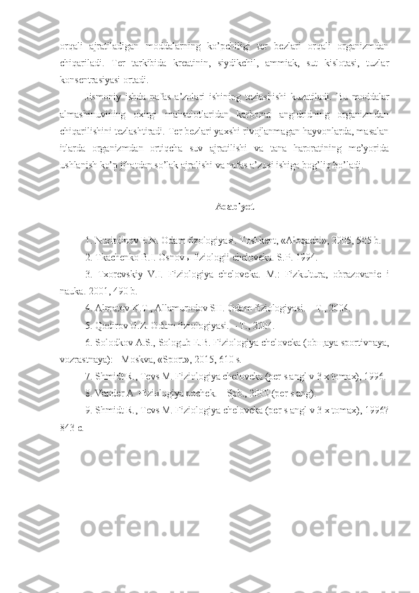 orqali   ajratiladigan   moddalarning   ko’pchiligi   ter   bezlari   orqali   organizmdan
chiqariladi.   Ter   tarkibida   kreatinin,   siydikchil,   ammiak,   sut   kislotasi,   tuzlar
konsentrasiyasi ortadi.
Jismoniy   ishda   nafas   a’zolari   ishining   tezlashishi   kuzatiladi.   Bu   moddalar
almashinuvining   oxirgi   mahsulotlaridan   karbonat   angidridning   organizmdan
chiqarilishini tezlashtiradi. Ter bezlari yaxshi rivojlanmagan hayvonlarda, masalan
itlarda   organizmdan   ortiqcha   suv   ajratilishi   va   tana   haroratining   me’yorida
ushlanish ko’p jihatdan so’lak ajralishi va nafas a’zosi ishiga bog’liq bo’ladi. 
Adabiyot
1.  Nuritdinov E.N. Odam fizologiyasi. Toshkent, «Aloqachi», 2005, 5 0 5 b.
2.  Tkachenko B.I. Osnov ы  fiziologii cheloveka. S . P . 1994.
3.   Txorevskiy   V.I.   Fiziologiya   cheloveka.   M.:   Fizkultura,   obrazovanie   i
nauka. 2001 , 490 b .
4. Almatov K.T., Allamurodov SH. Odam fiziologiyasi. – T., 2004.
5. Qodirov U.Z. Odam fiziologiyasi. – T., 2004.
6.  Solodkov A.S., Sologub E.B. Fiziologiya cheloveka (ob щ aya sportivnaya,
vozrastnaya): - Moskva, «Sport», 2015, 610 s.
7.  Shmidt R., Tevs M. Fiziologiya cheloveka (per s angl v 3 x tomax), 1996.
8. Vander A. Fiziologiya pochek. – Spb., 2000 (per s ang).
9. Shmidt R., Tevs M. Fiziologiya cheloveka (per s angl v 3 x tomax), 1996?
843 c. 