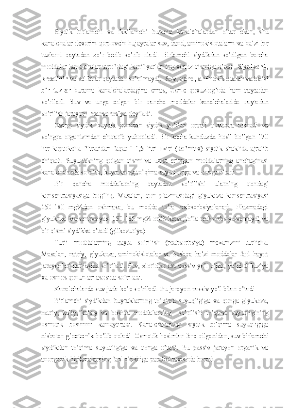 Siydik   birlamchi   va   ikkilamchi   burama   kanalchalardan   o ’ tar   ekan ,   shu
kanalchalar   devorini   qoplovchi   hujayralar   suv ,  qand ,  aminokislotalarni   va   ba ’ zi   bir
tuzlarni   qaytadan   zo ’ r   berib   so ’ rib   oladi .   Birlamchi   siydikdan   so ’ rilgan   barcha
moddalar   kanalchalar   atrofidagi   kapillyarlarning   venoz   qismiga   o ’ tadi .  Siydikchil ,
kreatinin   va   sulfatlar   qaytadan   so ’ rilmaydi .   Suv ,  qand ,  aminokislotalar   va   ba ’ zi
bir   tuzlar   burama   kanalchalardagina   emas ,   Genle   qovuzlog ’ ida   ham   qaytadan
so ’ riladi .   Suv   va   unga   erigan   bir   qancha   moddalar   kanalchalarida   qaytadan
so ’ rilish   jarayoni   reabsorbsiya   deyiladi .
Oxirgi   siydik   buyrak   jomidan   siydik   yo’llari   orqali   qovuqqa   tushadi   va
so’ngra   organizmdan   chiqarib   yuboriladi.   Bir   kecha-kunduzda   hosil   bo’lgan   170
litr   koptokcha   filtratidan   faqat   1-1,5   litri   oxiri   (definitiv)   siydik   shaklida   ajralib
chiqadi.   Suyuqlikning   qolgan   qismi   va   unda   erimgan   moddalarning   anchaginasi
kanalchalarda so’rilib, buyrakning to’qima suyuqligiga va qonga o’tadi.
Bir   qancha   moddalarning   qaytadan   so’rilishi   ularning   qondagi
konsentrasiyasiga   bog’liq.   Masalan,   qon   plazmasidagi   glyukoza   konsentrasiyasi
150-180   mg%dan   oshmasa,   bu   modda   to’la   reabsorbsiyalanadi.   Plazmadagi
glyukoza konsentrasiyasi 150-180 mg% ortib ketsa, to’la reabsorbsiyalanmaydi va
bir qismi siydikka o’tadi (glikozuriya).
Turli   moddalarning   qayta   so’rilish   (reabsorbsiya)   mexanizmi   turlicha.
Masalan,   natriy,   glyukoza,   aminokislotalar   va   boshqa   ba’zi   moddalar   faol   hayot
jarayonlari natijasida so’riladi. Suv, xloridlar esa passiv yo’l bilan, ya’ni diffuziya
va osmos qonunlari asosida so’riladi. 
Kanalchalarda suv juda ko’p so’riladi. Bu jarayon passiv yo’l bilan o’tadi. 
Birlamchi   siydikdan   buyraklarning   to’qima   suyuqligiga   va   qonga   glyukoza,
natriy,   kaliy,   kalsiy   va   boshqa   moddalarning     so’rilishi   to’qima   suyuqligining
osmotik   bosimini   kamaytiradi.   Kanalchalardagi   siydik   to’qima   suyuqligiga
nisbatan  gipotonik  bo’lib qoladi. Osmotik bosimlar farq qilganidan, suv birlamchi
siydikdan   to’qima   suyuqligiga   va   qonga   o’tadi.   Bu   passiv   jarayon   organik   va
anorganik birikmalarning faol o’tishiga parallel ravishda boradi. 