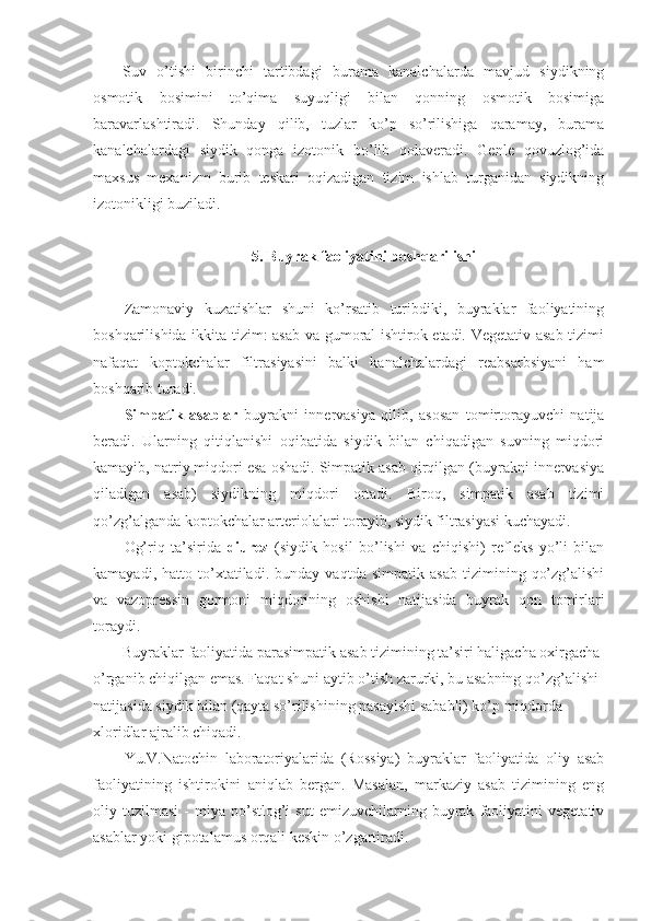 Suv   o’tishi   birinchi   tartibdagi   burama   kanalchalarda   mavjud   siydikning
osmotik   bosimini   to’qima   suyuqligi   bilan   qonning   osmotik   bosimiga
baravarlashtiradi.   Shunday   qilib,   tuzlar   ko’p   so’rilishiga   qaramay,   burama
kanalchalardagi   siydik   qonga   izotonik   bo’lib   qolaveradi.   Genle   qovuzlog’ida
maxsus   mexanizm   burib   teskari   oqizadigan   tizim   ishlab   turganidan   siydikning
izotonikligi buziladi.
5. Buyrak faoliyatini boshqarilishi
Zamonaviy   kuzatishlar   shuni   ko’rsatib   turibdiki,   buyraklar   faoliyatining
boshqarilishida ikkita tizim: asab va gumoral ishtirok etadi. Vegetativ asab tizimi
nafaqat   koptokchalar   filtrasiyasini   balki   kanalchalardagi   reabsarbsiyani   ham
boshqarib turadi.
Simpatik   asablar   buyrakni   innervasiya   qilib,   asosan   tomirtorayuvchi   natija
beradi.   Ularning   qitiqlanishi   oqibatida   siydik   bilan   chiqadigan   suvning   miqdori
kamayib, natriy miqdori esa oshadi. Simpatik asab qirqilgan (buyrakni innervasiya
qiladigan   asab)   siydikning   miqdori   ortadi.   Biroq,   simpatik   asab   tizimi
qo’zg’alganda koptokchalar arteriolalari torayib, siydik filtrasiyasi kuchayadi. 
Og’riq   ta’sirida   diurez   (siydik   hosil   bo’lishi   va   chiqishi)   refleks   yo’li   bilan
kamayadi,   hatto   to’xtatiladi.   bunday   vaqtda   simpatik   asab   tizimining   qo’zg’alishi
va   vazopressin   gormoni   miqdorining   oshishi   natijasida   buyrak   qon   tomirlari
toraydi.
Buyraklar faoliyatida parasimpatik asab tizimining ta’siri haligacha oxirgacha 
o’rganib chiqilgan emas. Faqat shuni aytib o’tish zarurki, bu asabning qo’zg’alishi 
natijasida siydik bilan (qayta so’rilishining pasayishi sababli) ko’p miqdorda 
xloridlar ajralib chiqadi.
Yu.V.Natochin   laboratoriyalarida   (Rossiya)   buyraklar   faoliyatida   oliy   asab
faoliyatining   ishtirokini   aniqlab   bergan.   Masalan,   markaziy   asab   tizimining   eng
oliy  tuzilmasi   -   miya   po’stlog’i   sut   emizuvchilarning   buyrak   faoliyatini   vegetativ
asablar yoki gipotalamus orqali keskin o’zgartiradi.  