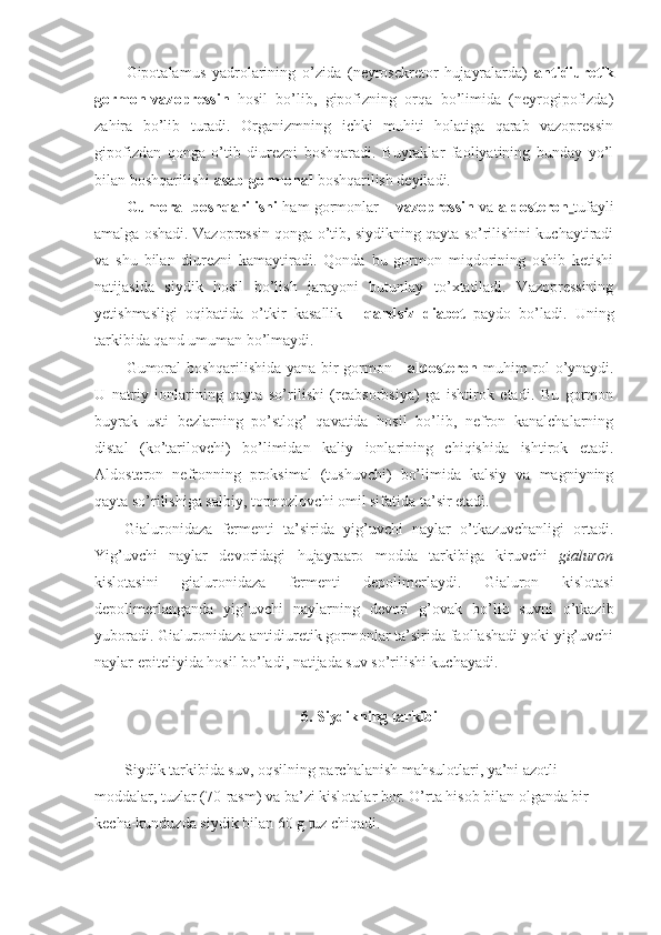 Gipotalamus   yadrolarining   o’zida   (neyrosekretor   hujayralarda)   antidiuretik
gormon-vazopressin   hosil   bo’lib,   gipofizning   orqa   bo’limida   (neyrogipofizda)
zahira   bo’lib   turadi.   Organizmning   ichki   muhiti   holatiga   qarab   vazopressin
gipofizdan   qonga   o’tib   diurezni   boshqaradi.   Buyraklar   faoliyatining   bunday   yo’l
bilan boshqarilishi  asab-gormonal  boshqarilish deyiladi.
Gumoral boshqarilishi   ham gormonlar –   vazopressin   va   aldosteron   tufayli
amalga oshadi. Vazopressin qonga o’tib, siydikning qayta so’rilishini kuchaytiradi
va   shu   bilan   diurezni   kamaytiradi.   Qonda   bu   gormon   miqdorining   oshib   ketishi
natijasida   siydik   hosil   bo’lish   jarayoni   butunlay   to’xtatiladi.   Vazopressining
yetishmasligi   oqibatida   o’tkir   kasallik   -   qandsiz   diabet   paydo   bo’ladi.   Uning
tarkibida qand umuman bo’lmaydi.
Gumoral boshqarilishida yana bir gormon -   aldosteron   muhim rol o’ynaydi.
U   natriy   ionlarining   qayta   so’rilishi   (reabsorbsiya)   ga   ishtirok   etadi.   Bu   gormon
buyrak   usti   bezlarning   po’stlog’   qavatida   hosil   bo’lib,   nefron   kanalchalarning
distal   (ko’tarilovchi)   bo’limidan   kaliy   ionlarining   chiqishida   ishtirok   etadi.
Aldosteron   nefronning   proksimal   (tushuvchi)   bo’limida   kalsiy   va   magniyning
qayta so’rilishiga salbiy, tormozlovchi omil sifatida ta’sir etadi.
Gialuronidaza   fermenti   ta’sirida   yig’uvchi   naylar   o’tkazuvchanligi   ortadi.
Yig’uvchi   naylar   devoridagi   hujayraaro   modda   tarkibiga   kiruvchi   gialuron
kislotasini   gialuronidaza   fermenti   depolimerlaydi.   Gialuron   kislotasi
depolimerlanganda   yig’uvchi   naylarning   devori   g’ovak   bo’lib   suvni   o’tkazib
yuboradi. Gialuronidaza antidiuretik gormonlar ta’sirida faollashadi yoki yig’uvchi
naylar epiteliyida hosil bo’ladi, natijada suv so’rilishi kuchayadi.
6. Siydikning tarkibi
Siydik tarkibida suv, oqsilning parchalanish mahsulotlari, ya’ni azotli 
moddalar, tuzlar (70-rasm) va ba’zi kislotalar bor. O’rta hisob bilan olganda bir 
kecha-kunduzda siydik bilan 60 g tuz chiqadi. 