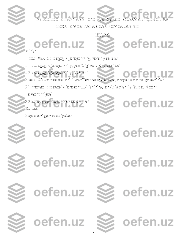 1PSIXOLOGIK FANLARNI O’QITISHDA KO’RGAZMALI QUROL VA
TEXNIK VOSITALARDAN FOYDALANISH
REJA
Kirish
1-bob. Yaxlit pedagogik jarayonning nazariy asoslari
1.1 pedagogik jarayonning yaxlitligi va uning vazifasi
1.2 pedagogik jarayonning tuzilishi
2-bob. O'quv maqsadlarini tasniflash va uni o'quv jarayonida amalga oshirish
2.1 maqsad pedagogik jarayon tuzilishining tarkibiy qismi sifatida. Bloom 
Taksonomiyasi
2.2 amaliy vazifalarni ishlab chiqish
Xulosa
Foydalanilgan adabiyotlar 