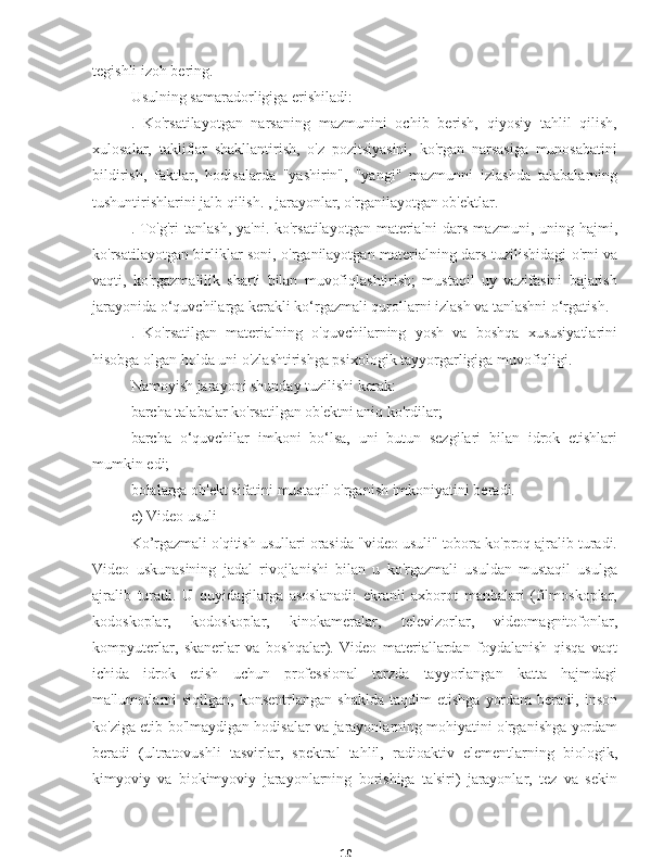 10tegishli izoh bering.
Usulning samaradorligiga erishiladi:
.   Ko'rsatilayotgan   narsaning   mazmunini   ochib   berish,   qiyosiy   tahlil   qilish,
xulosalar,   takliflar   shakllantirish,   o'z   pozitsiyasini,   ko'rgan   narsasiga   munosabatini
bildirish,   faktlar,   hodisalarda   "yashirin",   "yangi"   mazmunni   izlashda   talabalarning
tushuntirishlarini jalb qilish. , jarayonlar, o'rganilayotgan ob'ektlar.
. To'g'ri  tanlash,  ya'ni. ko'rsatilayotgan  materialni  dars  mazmuni, uning hajmi,
ko'rsatilayotgan birliklar soni, o'rganilayotgan materialning dars tuzilishidagi o'rni va
vaqti,   ko'rgazmalilik   sharti   bilan   muvofiqlashtirish;   mustaqil   uy   vazifasini   bajarish
jarayonida o‘quvchilarga kerakli ko‘rgazmali qurollarni izlash va tanlashni o‘rgatish.
.   Ko'rsatilgan   materialning   o'quvchilarning   yosh   va   boshqa   xususiyatlarini
hisobga olgan holda uni o'zlashtirishga psixologik tayyorgarligiga muvofiqligi.
Namoyish jarayoni shunday tuzilishi kerak:
barcha talabalar ko'rsatilgan ob'ektni aniq ko'rdilar;
barcha   o‘quvchilar   imkoni   bo‘lsa,   uni   butun   sezgilari   bilan   idrok   etishlari
mumkin edi;
bolalarga ob'ekt sifatini mustaqil o'rganish imkoniyatini beradi.
c) Video usuli
Ko’rgazmali o'qitish usullari orasida "video usuli" tobora ko'proq ajralib turadi.
Video   uskunasining   jadal   rivojlanishi   bilan   u   ko'rgazmali   usuldan   mustaqil   usulga
ajralib   turadi.   U   quyidagilarga   asoslanadi:   ekranli   axborot   manbalari   (filmoskoplar,
kodoskoplar,   kodoskoplar,   kinokameralar,   televizorlar,   videomagnitofonlar,
kompyuterlar,   skanerlar   va   boshqalar).   Video   materiallardan   foydalanish   qisqa   vaqt
ichida   idrok   etish   uchun   professional   tarzda   tayyorlangan   katta   hajmdagi
ma'lumotlarni  siqilgan,   konsentrlangan  shaklda  taqdim   etishga   yordam  beradi,  inson
ko'ziga etib bo'lmaydigan hodisalar va jarayonlarning mohiyatini o'rganishga yordam
beradi   (ultratovushli   tasvirlar,   spektral   tahlil,   radioaktiv   elementlarning   biologik,
kimyoviy   va   biokimyoviy   jarayonlarning   borishiga   ta'siri)   jarayonlar,   tez   va   sekin 