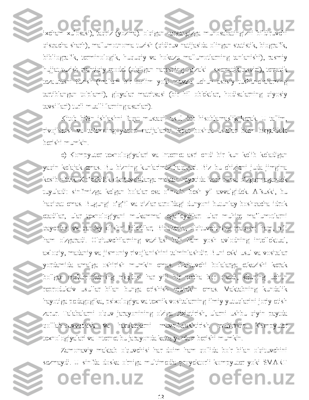 12ixcham   xulosasi),   taqriz   (yozma).   o'qigan   narsangizga   munosabatingizni   bildiruvchi
qisqacha sharh), ma'lumotnoma tuzish (qidiruv natijasida olingan statistik, biografik,
bibliografik,   terminologik,   huquqiy   va   hokazo   ma'lumotlarning   tanlanishi),   rasmiy
hujjat   tuzish   mantiqiy   model   (o'qilgan  narsaning   og'zaki   -   sxematik   tasviri),  tematik
tezaurusni   tuzish   (ma'lum   bir   bo'lim   yoki   mavzu   uchun   asosiy   tushunchalarning
tartiblangan   to'plami),   g'oyalar   matritsasi   (bir   hil   ob'ektlar,   hodisalarning   qiyosiy
tavsiflari) turli mualliflarning asarlari).
Kitob   bilan   ishlashni   faqat   mustaqil   usul   deb   hisoblamaslik   kerak.   U   ta'lim,
rivojlanish   va   ta'limning   yuqori   natijalarini   faqat   boshqa   usullar   bilan   birgalikda
berishi mumkin.
e)   Kompyuter   texnologiyalari   va   Internet   asri   endi   bir   kun   kelib   keladigan
yaqin   kelajak   emas.   Bu   bizning   kunlarimiz   haqiqati.   Biz   bu   chiziqni   juda   jimgina
kesib o'tdik. Ko‘pchilik o‘qituvchilarga maktab hayotida hech narsa o‘zgarmagandek
tuyuladi:   sinfimizga   kelgan   bolalar   esa   o‘n-o‘n   besh   yil   avvalgidek.   Afsuski,   bu
haqiqat   emas.   Bugungi   o‘g‘il   va   qizlar   atrofdagi   dunyoni   butunlay   boshqacha   idrok
etadilar,   ular   texnologiyani   mukammal   egallaydilar:   ular   muhim   ma’lumotlarni
qayerdan   va   qanday   olishni   biladilar;   Binobarin,   o'qituvchining   maqomi   ham,   roli
ham   o'zgaradi.   O'qituvchilarning   vazifasi   hali   ham   yosh   avlodning   intellektual,
axloqiy, madaniy va jismoniy rivojlanishini ta'minlashdir. Buni eski usul va vositalar
yordamida   amalga   oshirish   mumkin   emas.   O'qituvchi   bolalarga   etkazishi   kerak
bo'lgan   ma'lumotlarning   miqdori   har   yili   bir   necha   bor   ortadi,   shuning   uchun
reproduktiv   usullar   bilan   bunga   erishish   mumkin   emas.   Maktabning   kundalik
hayotiga pedagogika, psixologiya va texnik vositalarning ilmiy yutuqlarini joriy etish
zarur.   Talabalarni   o'quv   jarayonining   o'ziga   qiziqtirish,   ularni   ushbu   qiyin   paytda
qo'llab-quvvatlash   va   harakatlarni   muvofiqlashtirish   muhimdir.   Kompyuter
texnologiyalari va Internet bu jarayonda katta yordam berishi mumkin.
Zamonaviy   maktab   o'quvchisi   har   doim   ham   qo'lida   bo'r   bilan   o'qituvchini
sezmaydi.   U   sinfda   doska   o'rniga   multimedia   proyektorli   kompyuter   yoki   SMART 