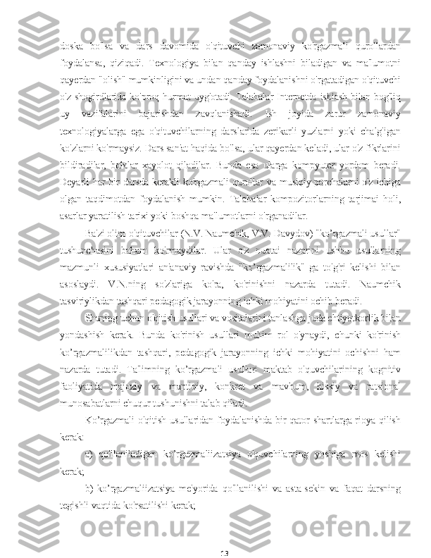 13doska   bo'lsa   va   dars   davomida   o'qituvchi   zamonaviy   ko'rgazmali   qurollardan
foydalansa,   qiziqadi.   Texnologiya   bilan   qanday   ishlashni   biladigan   va   ma'lumotni
qayerdan "olish" mumkinligini va undan qanday foydalanishni o'rgatadigan o'qituvchi
o'z shogirdlarida ko'proq hurmat  uyg'otadi. Talabalar  Internetda ishlash bilan bog'liq
uy   vazifalarini   bajarishdan   zavqlanishadi.   Ish   joyida   zarur   zamonaviy
texnologiyalarga   ega   o'qituvchilarning   darslarida   zerikarli   yuzlarni   yoki   chalg'igan
ko'zlarni ko'rmaysiz. Dars san'at haqida bo'lsa, ular qayerdan keladi, ular o'z fikrlarini
bildiradilar,   bolalar   xayolot   qiladilar.   Bunda   esa   ularga   kompyuter   yordam   beradi.
Deyarli har bir darsda kerakli ko'rgazmali  qurollar va musiqiy parchalarni o'z ichiga
olgan   taqdimotdan   foydalanish   mumkin.   Talabalar   kompozitorlarning   tarjimai   holi,
asarlar yaratilish tarixi yoki boshqa ma'lumotlarni o'rganadilar.
Ba'zi olim-o'qituvchilar (N.V. Naumchik, V.V. Davydov) "ko’rgazmali usullar"
tushunchasini   baham   ko'rmaydilar.   Ular   o'z   nuqtai   nazarini   ushbu   usullarning
mazmunli   xususiyatlari   an'anaviy   ravishda   "ko’rgazmalilik"   ga   to'g'ri   kelishi   bilan
asoslaydi.   V.N.ning   so'zlariga   ko'ra,   ko'rinishni   nazarda   tutadi.   Naumchik
tasviriylikdan tashqari pedagogik jarayonning ichki mohiyatini ochib beradi.
Shuning uchun o'qitish usullari va vositalarini tanlashga juda ehtiyotkorlik bilan
yondashish   kerak.   Bunda   ko'rinish   usullari   muhim   rol   o'ynaydi,   chunki   ko'rinish
ko’rgazmalilikdan   tashqari,   pedagogik   jarayonning   ichki   mohiyatini   ochishni   ham
nazarda   tutadi.   Ta'limning   ko’rgazmali   usullari   maktab   o'quvchilarining   kognitiv
faoliyatida   majoziy   va   mantiqiy,   konkret   va   mavhum,   hissiy   va   ratsional
munosabatlarni chuqur tushunishni talab qiladi.
Ko’rgazmali o'qitish usullaridan foydalanishda bir qator shartlarga rioya qilish
kerak:
a)   qo'llaniladigan   ko’rgazmaliizatsiya   o'quvchilarning   yoshiga   mos   kelishi
kerak;
b)   ko’rgazmaliizatsiya   me'yorida   qo'llanilishi   va   asta-sekin   va   faqat   darsning
tegishli vaqtida ko'rsatilishi kerak; 