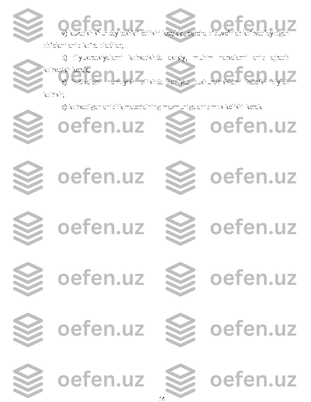 14v) kuzatish shunday tashkil etilishi kerakki, barcha o‘quvchilar ko‘rsatilayotgan
ob’ektni aniq ko‘ra oladilar;
d)   illyustratsiyalarni   ko'rsatishda   asosiy,   muhim   narsalarni   aniq   ajratib
ko'rsatish kerak;
e)   hodisalarni   namoyish   qilishda   berilgan   tushuntirishlarni   batafsil   o'ylab
ko'rish;
e) ko'rsatilgan aniqlik materialning mazmuniga aniq mos kelishi kerak
ko'rinish hissiy musiqani o'rganish 