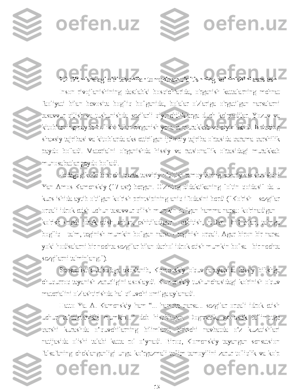 151.2 O'tmishdagi o'qituvchilar tomonidan o'qitishning ko'rinishini asoslash
Inson   rivojlanishining   dastlabki   bosqichlarida,   o'rganish   kattalarning   mehnat
faoliyati   bilan   bevosita   bog'liq   bo'lganida,   bolalar   o'zlariga   o'rgatilgan   narsalarni
tasavvur   qilish   va   tushunishda   sezilarli   qiyinchiliklarga   duch   kelmadilar.   Yozuv   va
kitoblarning paydo bo'lishi bilan o'rganish yanada murakkab va qiyinlashdi. Bolaning
shaxsiy tajribasi va kitoblarda aks ettirilgan ijtimoiy tajriba o'rtasida qarama-qarshilik
paydo   bo'ladi.   Materialni   o'rganishda   hissiy   va   ratsionallik   o'rtasidagi   murakkab
munosabatlar paydo bo'ladi.
Pedagogikada birinchi marta tasviriy o‘qitish tamoyilining nazariy asoslanishini
Yan   Amos   Kamenskiy   (17-asr)   bergan.   O'zining   didaktikaning   "oltin   qoidasi"   da   u
kurs ishida aytib o'tilgan ko'rish printsipining aniq ifodasini berdi ("Ko'rish - sezgilar
orqali idrok etish uchun tasavvur qilish mumkin bo'lgan hamma narsa: ko'rinadigan -
ko'rish   orqali   idrok   etish   uchun,   eshitiladigan   -   eshitish,   hidlar   -   hid   bilan,   ta'mga
bog'liq  -  ta'm,   teginish  mumkin  bo'lgan  narsa   -  teginish   orqali.  Agar  biron  bir  narsa
yoki hodisalarni bir nechta sezgilar bilan darhol idrok etish mumkin bo'lsa - bir nechta
sezgilarni ta'minlang.").
Sensualistik   falsafaga   asoslanib,   Komenskiy   o'quv   jarayonida   hissiy   bilishga
chuqurroq tayanish zarurligini asoslaydi. Komenskiy tushunchasidagi  ko'rinish o'quv
materialini o'zlashtirishda hal qiluvchi omilga aylanadi.
Hatto   Ya.   A.   Kamenskiy   ham   “...   hamma   narsa...   sezgilar   orqali   idrok   etish
uchun   ta’minlanishi   mumkin...”   deb   hisoblagan.   Dogmatik,   sxolastik   ta’limotga
qarshi   kurashda   o‘quvchilarning   bilimlarni   birinchi   navbatda   o‘z   kuzatishlari
natijasida   olishi   talabi   katta   rol   o‘ynadi.   Biroq,   Komenskiy   tayangan   sensatsion
falsafaning   cheklanganligi   unga   ko’rgazmali   ta'lim   tamoyilini   zarur   to'liqlik   va   ko'p 