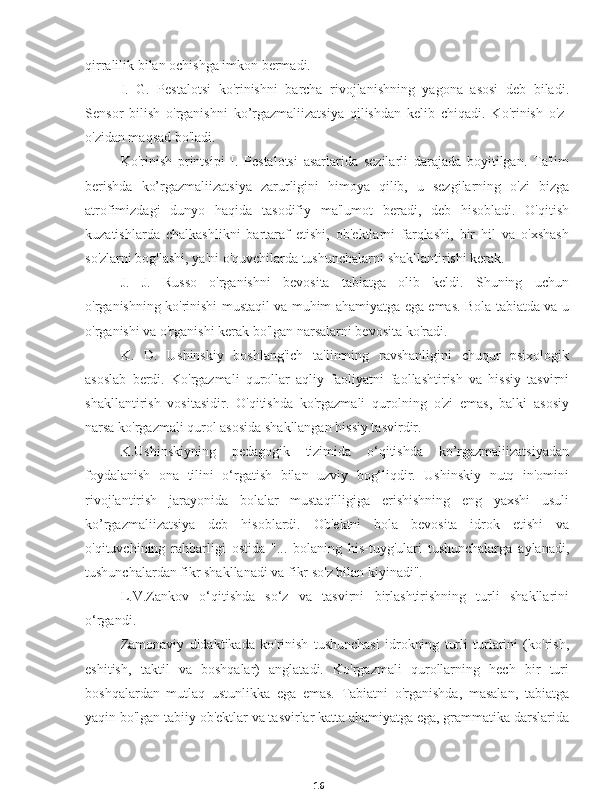 16qirralilik bilan ochishga imkon bermadi.
I.   G.   Pestalotsi   ko'rinishni   barcha   rivojlanishning   yagona   asosi   deb   biladi.
Sensor   bilish   o'rganishni   ko’rgazmaliizatsiya   qilishdan   kelib   chiqadi.   Ko'rinish   o'z-
o'zidan maqsad bo'ladi.
Ko'rinish   printsipi   I.   Pestalotsi   asarlarida   sezilarli   darajada   boyitilgan.   Ta'lim
berishda   ko’rgazmaliizatsiya   zarurligini   himoya   qilib,   u   sezgilarning   o'zi   bizga
atrofimizdagi   dunyo   haqida   tasodifiy   ma'lumot   beradi,   deb   hisobladi.   O'qitish
kuzatishlarda   chalkashlikni   bartaraf   etishi,   ob'ektlarni   farqlashi,   bir   hil   va   o'xshash
so'zlarni bog'lashi, ya'ni o'quvchilarda tushunchalarni shakllantirishi kerak.
J.   J.   Russo   o'rganishni   bevosita   tabiatga   olib   keldi.   Shuning   uchun
o'rganishning ko'rinishi mustaqil va muhim ahamiyatga ega emas. Bola tabiatda va u
o'rganishi va o'rganishi kerak bo'lgan narsalarni bevosita ko'radi.
K.   D.   Ushinskiy   boshlang'ich   ta'limning   ravshanligini   chuqur   psixologik
asoslab   berdi.   Ko'rgazmali   qurollar   aqliy   faoliyatni   faollashtirish   va   hissiy   tasvirni
shakllantirish   vositasidir.   O'qitishda   ko'rgazmali   qurolning   o'zi   emas,   balki   asosiy
narsa ko'rgazmali qurol asosida shakllangan hissiy tasvirdir.
K.Ushinskiyning   pedagogik   tizimida   o‘qitishda   ko’rgazmaliizatsiyadan
foydalanish   ona   tilini   o‘rgatish   bilan   uzviy   bog‘liqdir.   Ushinskiy   nutq   in'omini
rivojlantirish   jarayonida   bolalar   mustaqilligiga   erishishning   eng   yaxshi   usuli
ko’rgazmaliizatsiya   deb   hisoblardi.   Ob'ektni   bola   bevosita   idrok   etishi   va
o'qituvchining   rahbarligi   ostida   "...   bolaning   his-tuyg'ulari   tushunchalarga   aylanadi,
tushunchalardan fikr shakllanadi va fikr so'z bilan kiyinadi".
L.V.Zankov   o‘qitishda   so‘z   va   tasvirni   birlashtirishning   turli   shakllarini
o‘rgandi.
Zamonaviy   didaktikada   ko'rinish   tushunchasi   idrokning   turli   turlarini   (ko'rish,
eshitish,   taktil   va   boshqalar)   anglatadi.   Ko'rgazmali   qurollarning   hech   bir   turi
boshqalardan   mutlaq   ustunlikka   ega   emas.   Tabiatni   o'rganishda,   masalan,   tabiatga
yaqin bo'lgan tabiiy ob'ektlar va tasvirlar katta ahamiyatga ega, grammatika darslarida 