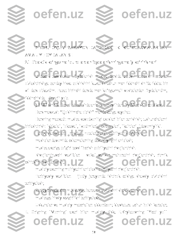 182-BOB.   O'QUV   JARAYONIDA   DIDAKTIK   KO’RGAZMALARDAN
AMALIY FOYDALANISH
2.1 Didaktik ko’rgazmali qurollardan foydalanishning amaliy ko’rinishlari
Didaktik   tasvirlardan   foydalanish   musiqa   darsida   o'quv   materialini   optimal
o'zlashtirishga qanday hissa qo'shishini kuzatish uchun men ikkinchi sinfda ikkita bir
xil dars o'tkazdim. Faqat birinchi darsda men ko’rgazmali  vositalardan foydalandim,
ikkinchisida - deyarli yo'q.
) 2 "A" sinfida darsni o'tkazishda aniqlik tamoyilidan foydalanish metodikasi.
Dars mavzusi: “Qo'shimcha o'qish” mamlakatiga sayohat.
Darsning maqsadi: musiqa savodxonligi asoslari bilan tanishish; tushunchalarni
birlashtirish: "shkala", "oktava", "xodimlar", "eslatmalar", "kalitlar", "davomiylik".
Ta'lim maqsadlari: - novdada notalar qurish qobiliyatini oshirish;
mashqlar davomida eslatmalarning davomiyligini aniqlash;
musiqa asariga to‘g‘ri tavsif berish qobiliyatini rivojlantirish.
Rivojlantiruvchi   vazifalar:   -   vokal   va   xor   mahoratini   rivojlantirish,   ritmik
eshitishni rivojlantirish;
musiqiy asarning mohiyatini aniqlash qobiliyatini rivojlantirish.
Tarbiyaviy   vazifalar:   -   ijodiy   jarayonda   ishtirok   etishga   shaxsiy   qiziqishni
tarbiyalash;
xorijiy bastakorlar musiqasiga barqaror qiziqishni shakllantirish;
musiqaga hissiy sezgirlikni tarbiyalash.
Uskunalar   va musiqiy  materiallar:   akkordeon;  klaviatura  uchun bo'sh   kartalar;
E.   Grigning   "Morning"   asari   bilan   musiqiy   disk;   E.Krylatovning   "Yetti   yo'l" 