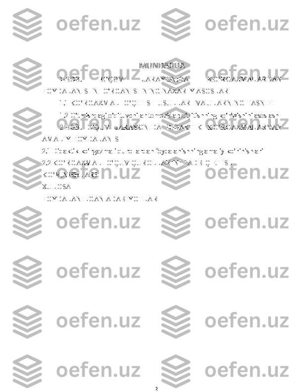 2MUNDARIJA
1-BOB.   O'QUV   JARAYONIDA   KO’RGAZMALARDAN
FOYDALANISHNI O'RGANISHNING NAZARIY ASOSLARI
1.1 KO’RGAZMALI O’QITISH USULLARI VA ULARNING TASNIFI
1.2 O'tmishdagi o'qituvchilar tomonidan o'qitishning ko'rinishini asoslash
2-BOB.   O'QUV   JARAYONIDA   DIDAKTIK   KO’RGAZMALARDAN
AMALIY FOYDALANISH
2.1 Didaktik ko’rgazmali qurollardan foydalanishning amaliy ko’rinishlari
2.2 KO’RGAZMALI O’QUV QUROLLARINI TADBIQ ETISH 
KO’RINISHLARI
XULOSA
FOYDALANILGAN ADABIYOTLAR 