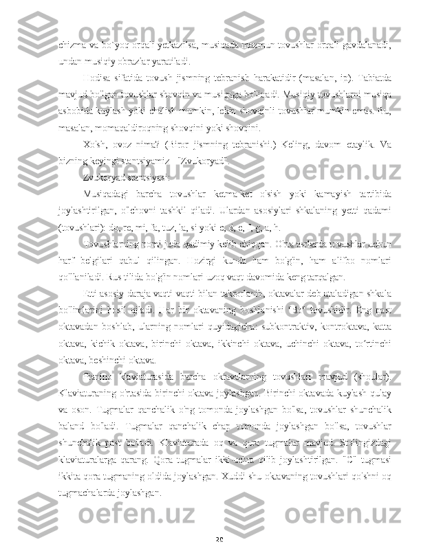 20chizma va bo`yoq orqali yetkazilsa, musiqada mazmun tovushlar orqali gavdalanadi,
undan musiqiy obrazlar yaratiladi.
Hodisa   sifatida   tovush   jismning   tebranish   harakatidir   (masalan,   ip).   Tabiatda
mavjud bo'lgan tovushlar shovqin va musiqaga bo'linadi. Musiqiy tovushlarni musiqa
asbobida kuylash yoki chalish mumkin, lekin shovqinli tovushlar mumkin emas. Bu,
masalan, momaqaldiroqning shovqini yoki shovqini.
Xo'sh,   ovoz   nima?   (Biror   jismning   tebranishi.)   Keling,   davom   etaylik.   Va
bizning keyingi stantsiyamiz - "Zvukoryad".
Zvukoryad stantsiyasi:
Musiqadagi   barcha   tovushlar   ketma-ket   o'sish   yoki   kamayish   tartibida
joylashtirilgan,   o'lchovni   tashkil   qiladi.   Ulardan   asosiylari   shkalaning   yetti   qadami
(tovushlari): do, re, mi, fa, tuz, la, si yoki c, d, e, f, g, a, h.
Tovushlarning nomi juda qadimiy kelib chiqqan. O'rta asrlarda tovushlar uchun
harf   belgilari   qabul   qilingan.   Hozirgi   kunda   ham   bo'g'in,   ham   alifbo   nomlari
qo'llaniladi. Rus tilida bo'g'in nomlari uzoq vaqt davomida keng tarqalgan.
Etti asosiy daraja vaqti-vaqti bilan takrorlanib, oktavalar deb ataladigan shkala
bo'limlarini   hosil   qiladi.   Har   bir   oktavaning   boshlanishi   "do"   tovushidir.   Eng   past
oktavadan   boshlab,   ularning   nomlari   quyidagicha:   subkontraktiv,   kontroktava,   katta
oktava,   kichik   oktava,   birinchi   oktava,   ikkinchi   oktava,   uchinchi   oktava,   to rtinchiʻ
oktava, beshinchi oktava.
Pianino   klaviaturasida   barcha   oktavalarning   tovushlari   mavjud   (shoular).
Klaviaturaning o'rtasida birinchi oktava joylashgan. Birinchi oktavada kuylash qulay
va   oson.   Tugmalar   qanchalik   o'ng   tomonda   joylashgan   bo'lsa,   tovushlar   shunchalik
baland   bo'ladi.   Tugmalar   qanchalik   chap   tomonda   joylashgan   bo'lsa,   tovushlar
shunchalik   past   bo'ladi.   Klaviaturada   oq   va   qora   tugmalar   mavjud.   Stolingizdagi
klaviaturalarga   qarang.   Qora   tugmalar   ikki-uchta   qilib   joylashtirilgan.   "C"   tugmasi
ikkita qora tugmaning oldida joylashgan. Xuddi shu oktavaning tovushlari qo'shni oq
tugmachalarda joylashgan. 