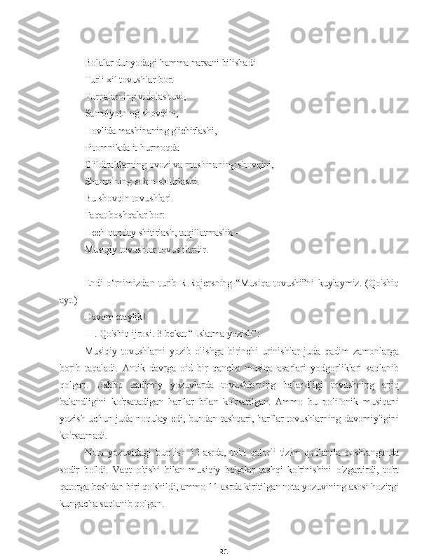 21Bolalar dunyodagi hamma narsani bilishadi
Turli xil tovushlar bor.
Turnalarning vidolashuvi,
Samolyotning shovqini,
Hovlida mashinaning g'ichirlashi,
Pitomnikda it hurmoqda
G'ildiraklarning ovozi va mashinaning shovqini,
Shamolning sokin shitirlashi.
Bu shovqin tovushlari.
Faqat boshqalar bor:
Hech qanday shitirlash, taqillatmaslik -
Musiqiy tovushlar tovushlardir.
Endi   o‘rnimizdan   turib   R.Rojersning   “Musiqa   tovushi”ni   kuylaymiz.   (Qo'shiq
ayt.)
Davom etaylik!
III. Qo'shiq ijrosi. 3-bekat “Eslatma yozish”:
Musiqiy   tovushlarni   yozib   olishga   birinchi   urinishlar   juda   qadim   zamonlarga
borib   taqaladi.   Antik   davrga   oid   bir   qancha   musiqa   asarlari   yodgorliklari   saqlanib
qolgan.   Ushbu   qadimiy   yozuvlarda   tovushlarning   balandligi   tovushning   aniq
balandligini   ko'rsatadigan   harflar   bilan   ko'rsatilgan.   Ammo   bu   polifonik   musiqani
yozish uchun juda noqulay edi, bundan tashqari, harflar tovushlarning davomiyligini
ko'rsatmadi.
Nota   yozuvidagi   burilish   12-asrda,   to'rt   qatorli   tizim   qo'llanila   boshlanganda
sodir   bo'ldi.   Vaqt   o'tishi   bilan   musiqiy   belgilar   tashqi   ko'rinishini   o'zgartirdi,   to'rt
qatorga beshdan biri qo'shildi, ammo 11-asrda kiritilgan nota yozuvining asosi hozirgi
kungacha saqlanib qolgan. 