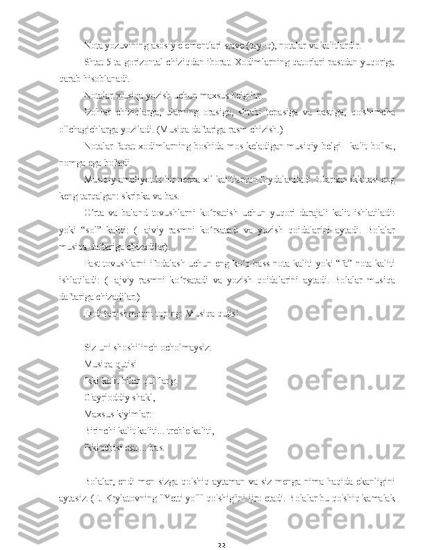 22Nota yozuvining asosiy elementlari stave (tayoq), notalar va kalitlardir.
Shtat 5 ta gorizontal chiziqdan iborat. Xodimlarning qatorlari pastdan yuqoriga
qarab hisoblanadi.
Notalar musiqa yozish uchun maxsus belgilar.
Izohlar   chiziqlarga,   ularning   orasiga,   shtabi   tepasiga   va   pastiga,   qo'shimcha
o'lchagichlarga yoziladi. (Musiqa daftariga rasm chizish.)
Notalar faqat xodimlarning boshida mos keladigan musiqiy belgi - kalit bo'lsa,
nomga ega bo'ladi.
Musiqiy amaliyotda bir necha xil kalitlardan foydalaniladi. Ulardan ikkitasi eng
keng tarqalgan: skripka va bas.
O rta   va   baland   tovushlarni   ko rsatish   uchun   yuqori   darajali   kalit   ishlatiladi:ʻ ʻ
yoki   “sol”   kaliti:   (Hajviy   rasmni   ko rsatadi   va   yozish   qoidalarini   aytadi.   Bolalar	
ʻ
musiqa daftariga chizadilar).
Past tovushlarni ifodalash uchun eng ko p bass nota kaliti yoki “fa” nota kaliti	
ʻ
ishlatiladi:   (Hajviy   rasmni   ko rsatadi   va   yozish   qoidalarini   aytadi.   Bolalar   musiqa	
ʻ
daftariga chizadilar.)
Endi topishmoqni toping: Musiqa qutisi
Siz uni shoshilinch ocholmaysiz:
Musiqa qutisi
Ikki kalit bilan qulflang.
G'ayrioddiy shakl,
Maxsus kiyimlar:
Birinchi kalit kaliti... treble kaliti,
Ikkinchisi esa ... bas.
Bolalar, endi  men sizga qo'shiq aytaman va siz menga nima haqida ekanligini
aytasiz. (E. Krylatovning "Yetti yo'l" qo'shig'ini ijro etadi. Bolalar bu qo'shiq kamalak 