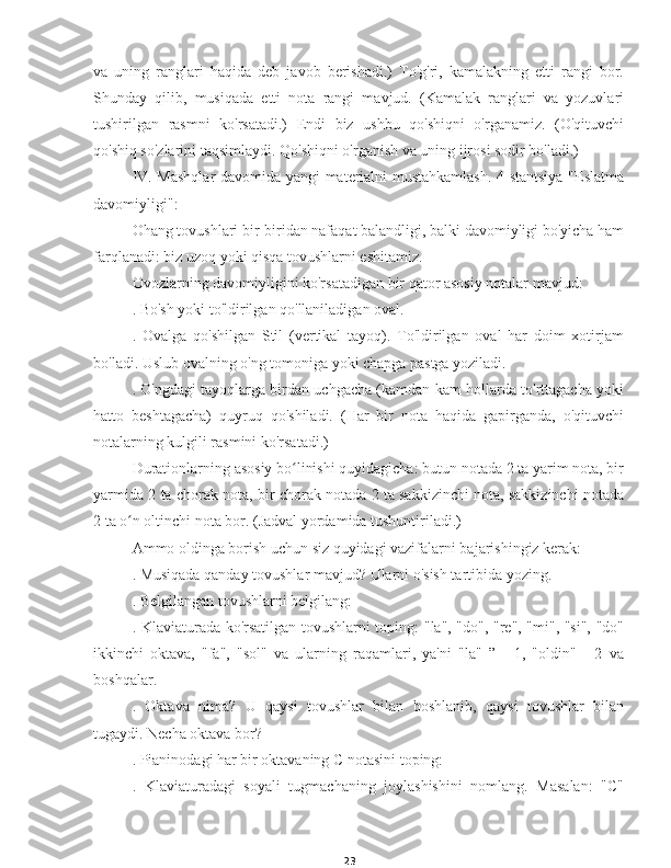 23va   uning   ranglari   haqida   deb   javob   berishadi.)   To'g'ri,   kamalakning   etti   rangi   bor.
Shunday   qilib,   musiqada   etti   nota   rangi   mavjud.   (Kamalak   ranglari   va   yozuvlari
tushirilgan   rasmni   ko'rsatadi.)   Endi   biz   ushbu   qo'shiqni   o'rganamiz.   (O'qituvchi
qo'shiq so'zlarini taqsimlaydi. Qo'shiqni o'rganish va uning ijrosi sodir bo'ladi.)
IV. Mashqlar davomida yangi materialni mustahkamlash. 4-stantsiya "Eslatma
davomiyligi":
Ohang tovushlari bir-biridan nafaqat balandligi, balki davomiyligi bo'yicha ham
farqlanadi: biz uzoq yoki qisqa tovushlarni eshitamiz.
Ovozlarning davomiyligini ko'rsatadigan bir qator asosiy notalar mavjud:
. Bo'sh yoki to'ldirilgan qo'llaniladigan oval.
.   Ovalga   qo'shilgan   Stil   (vertikal   tayoq).   To'ldirilgan   oval   har   doim   xotirjam
bo'ladi. Uslub ovalning o'ng tomoniga yoki chapga pastga yoziladi.
. O'ngdagi tayoqlarga birdan uchgacha (kamdan-kam hollarda to'rttagacha yoki
hatto   beshtagacha)   quyruq   qo'shiladi.   (Har   bir   nota   haqida   gapirganda,   o'qituvchi
notalarning kulgili rasmini ko'rsatadi.)
Durationlarning asosiy bo linishi quyidagicha: butun notada 2 ta yarim nota, birʻ
yarmida 2 ta chorak nota, bir chorak notada 2 ta sakkizinchi nota, sakkizinchi notada
2 ta o n oltinchi nota bor. (Jadval yordamida tushuntiriladi.)	
ʻ
Ammo oldinga borish uchun siz quyidagi vazifalarni bajarishingiz kerak:
. Musiqada qanday tovushlar mavjud? Ularni o'sish tartibida yozing.
. Belgilangan tovushlarni belgilang:
. Klaviaturada ko'rsatilgan tovushlarni toping: "la", "do", "re", "mi", "si", "do"
ikkinchi   oktava,   "fa",   "sol"   va   ularning   raqamlari,   ya'ni   "la"   ”   -   1,   "oldin"   -   2   va
boshqalar.
.   Oktava   nima?   U   qaysi   tovushlar   bilan   boshlanib,   qaysi   tovushlar   bilan
tugaydi. Necha oktava bor?
. Pianinodagi har bir oktavaning C notasini toping:
.   Klaviaturadagi   soyali   tugmachaning   joylashishini   nomlang.   Masalan:   "C" 