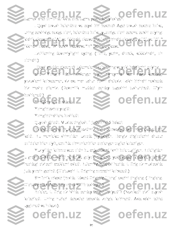 24tugmasi chap tomonda ikkita qora tugma yaqinida joylashgan.
.   Qaysi   tovush   balandroq   va   qaysi   biri   pastroq?   Agar   tovush   pastroq   bo'lsa,
uning qarshisiga pastga o'qni, balandroq bo'lsa, yuqoriga o'qni qarama-qarshi qo'ying:
kichik oktavaning "A" va ikkinchi oktavaning "F", birinchi oktavaning "C" va "C" ”
ikkinchi oktava, “G” qarshi oktava va “B” uchinchi oktava.
.Izohlarning   davomiyligini   ayting.   (To'liq,   yarim,   chorak,   sakkizinchi,   o'n
oltinchi.)
. Qaysi muddat qisqaroq? Eslatmalarni solishtiring va yoki belgilarini qo'ying.
Endi   "Yomg'ir"   deb   nomlangan   o'yin   o'ynaymiz.   Men   sizga   kartadagi
yozuvlarni   ko'rsataman,   siz   esa   men   uchun   ritmni   chalasiz.   Lekin   birinchi   navbatda
biz   mashq   qilamiz.   (Davomlik   muddati   qanday   tugashini   tushuntiradi.   O‘yin
boshlanadi.)
Yomg'ir yog'a boshladi:
Yomg'ir tezroq yog'di:
Yomg'ir tinchlana boshladi:
Quyosh chiqdi:. Musiqa tinglash. "Ijodkorlik" 5-bekati:
Bolalar,   bizning   musiqiy   poezdimiz   bizni   Norvegiya   kabi   mamlakatga   olib
keldi.   Bu   mamlakat   shimoldan   uzoqda   joylashgan.   Dengiz   qirg'oqlarini   chuqur
qo'ltiqlar bilan o'yib, atrofida o'rmonlar bilan qoplangan tog'lar ko'tarilgan.
Yuz yildan ko'proq vaqt oldin bu erda Edvard ismli bola tug'ilgan. Bolaligidan
u   gnomlar,   elflar   -   sehrli   ruhlar   va   go'yoki   tog'larda   yashaydigan   kichkina   odamlar
haqidagi qiziqarli ertaklarni esladi. Bularning barchasi haqida E. Grig o'z musiqasida
juda yorqin gapirdi. (O'qituvchi E. Grigning portretini ko'rsatadi.)
Simfonik orkestr ijrosida Edvard Grigning "Tong" asarini  tinglang. (Tinglang.
O'qituvchi bastakorning portretini olib tashlaydi.)
Bolalar,   E.   Grig   o'z   ishida   qanday   tongni   "bo'yadi"?   (Nazokatli   qizil   quyosh
ko'tariladi.   Uning   nurlari   daraxtlar   tepasida   zo'rg'a   ko'rinardi.   Asta-sekin   tabiat
uyg'onadi va hokazo). 