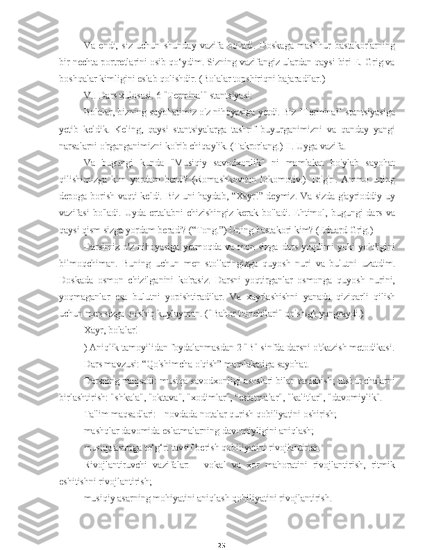 25Va   endi,   siz   uchun   shunday   vazifa   bo'ladi.   Doskaga   mashhur   bastakorlarning
bir nechta portretlarini osib qo‘ydim. Sizning vazifangiz ulardan qaysi biri E. Grig va
boshqalar kimligini eslab qolishdir. (Bolalar topshiriqni bajaradilar.)
VI. Dars xulosasi. 6 "Terminal" stantsiyasi:
Bolalar, bizning sayohatimiz o'z nihoyasiga yetdi. Biz "Terminal" stantsiyasiga
yetib   keldik.   Keling,   qaysi   stantsiyalarga   tashrif   buyurganimizni   va   qanday   yangi
narsalarni o'rganganimizni ko'rib chiqaylik. (Takrorlang.) II. Uyga vazifa.
Va   bugungi   kunda   "Musiqiy   savodxonlik"   ni   mamlakat   bo'ylab   sayohat
qilishimizga   kim   yordam   berdi?   (Romashkovdan   lokomotiv.)   To'g'ri.   Ammo   uning
depoga borish vaqti keldi. Biz uni haydab, “Xayr!” deymiz. Va sizda g'ayrioddiy uy
vazifasi   bo'ladi. Uyda  ertalabni   chizishingiz  kerak  bo'ladi.  Ehtimol,  bugungi   dars  va
qaysi qism sizga yordam beradi? (“Tong.”) Uning bastakori kim? (Eduard Grig.)
Darsimiz   o'z   nihoyasiga   yetmoqda   va   men   sizga   dars   yoqdimi   yoki   yo'qligini
bilmoqchiman.   Buning   uchun   men   stollaringizga   quyosh   nuri   va   bulutni   uzatdim.
Doskada   osmon   chizilganini   ko'rasiz.   Darsni   yoqtirganlar   osmonga   quyosh   nurini,
yoqmaganlar   esa   bulutni   yopishtiradilar.   Va   xayrlashishni   yanada   qiziqarli   qilish
uchun men sizga qo'shiq kuylayman. ("Bahor tomchilari" qo'shig'i yangraydi.)
Xayr, bolalar!
) Aniqlik tamoyilidan foydalanmasdan 2 "B" sinfda darsni o'tkazish metodikasi.
Dars mavzusi: “Qo'shimcha o'qish” mamlakatiga sayohat.
Darsning maqsadi: musiqa savodxonligi asoslari bilan tanishish; tushunchalarni
birlashtirish: "shkala", "oktava", "xodimlar", "eslatmalar", "kalitlar", "davomiylik".
Ta'lim maqsadlari: - novdada notalar qurish qobiliyatini oshirish;
mashqlar davomida eslatmalarning davomiyligini aniqlash;
musiqa asariga to‘g‘ri tavsif berish qobiliyatini rivojlantirish.
Rivojlantiruvchi   vazifalar:   -   vokal   va   xor   mahoratini   rivojlantirish,   ritmik
eshitishni rivojlantirish;
musiqiy asarning mohiyatini aniqlash qobiliyatini rivojlantirish. 