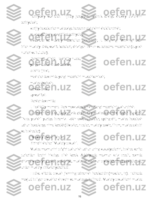 26Tarbiyaviy   vazifalar:   -   ijodiy   jarayonda   ishtirok   etishga   shaxsiy   qiziqishni
tarbiyalash;
xorijiy bastakorlar musiqasiga barqaror qiziqishni shakllantirish;
musiqaga hissiy sezgirlikni tarbiyalash.
Uskunalar   va   musiqiy   materiallar:   akkordeon;   E.   Grigning   "Morning"   asari
bilan musiqiy disk; vazifa kartalari; chizilgan osmon va tarqatma materiallar (quyosh
nurlari va bulutlar).
Darsning tuzilishi: - tashkiliy nuqta;
yangi materialni tushuntirish;
qo'shiq ijrosi;
mashqlar davomida yangi materialni mustahkamlash;
musiqa tinglash;
dars xulosasi;
uy vazifasi.
Darslar davomida:
I. Tashkiliy moment. Dars mavzusiga kirish. Yangi materialni tushuntirish.
O'qituvchi. Bolalar, bugun bizda g'ayrioddiy musiqa darsi bor. Bugun biz sehrli
"Nota   yozish"   yurtiga   boramiz.   Lekin   avvalo,   bolalar,   ayting-chi,   musiqa   bastalash
uchun bastakorga nima kerak? (Ovozlar, notalar, musiqiy tasvir, ilhom, musiqa asbobi
va boshqalar)
"Musiqiy tovush" shahri:
Birinchi shahar "Musiqiy tovush".
Musiqa mazmunini to‘g‘ri tushunish uchun uning xususiyatlarini, boshqa san’at
turlaridan   farqini   hisobga   olish   kerak.   Adabiyotda   mazmun   so`z   orqali,   rasmda
chizma va bo`yoq orqali yetkazilsa, musiqada mazmun tovushlar orqali gavdalanadi,
undan musiqiy obrazlar yaratiladi.
Hodisa   sifatida   tovush   jismning   tebranish   harakatidir   (masalan,   ip).   Tabiatda
mavjud bo'lgan tovushlar shovqin va musiqaga bo'linadi. Musiqiy tovushlarni musiqa 