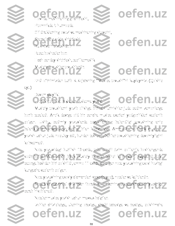 28Hovlida mashinaning g'ichirlashi,
Pitomnikda it hurmoqda
G'ildiraklarning ovozi va mashinaning shovqini,
Shamolning sokin shitirlashi.
Bu shovqin tovushlari.
Faqat boshqalar bor:
Hech qanday shitirlash, taqillatmaslik -
Musiqiy tovushlar tovushlardir.
Endi   o‘rnimizdan   turib   R.Rojersning   “Musiqa   tovushi”ni   kuylaymiz.   (Qo'shiq
ayt.)
Davom etaylik!
II. Qo'shiq ijrosi. 3 shahar "Eslatma yozish":
Musiqiy   tovushlarni   yozib   olishga   birinchi   urinishlar   juda   qadim   zamonlarga
borib   taqaladi.   Antik   davrga   oid   bir   qancha   musiqa   asarlari   yodgorliklari   saqlanib
qolgan.   Ushbu   qadimiy   yozuvlarda   tovushlarning   balandligi   tovushning   aniq
balandligini   ko'rsatadigan   harflar   bilan   ko'rsatilgan.   Ammo   bu   polifonik   musiqani
yozish uchun juda noqulay edi, bundan tashqari, harflar tovushlarning davomiyligini
ko'rsatmadi.
Nota   yozuvidagi   burilish   12-asrda,   to'rt   qatorli   tizim   qo'llanila   boshlanganda
sodir   bo'ldi.   Vaqt   o'tishi   bilan   musiqiy   belgilar   tashqi   ko'rinishini   o'zgartirdi,   to'rt
qatorga beshdan biri qo'shildi, ammo 11-asrda kiritilgan nota yozuvining asosi hozirgi
kungacha saqlanib qolgan.
Nota yozuvining asosiy elementlari stave (tayoq), notalar va kalitlardir.
Shtat 5 ta gorizontal chiziqdan iborat. Xodimlarning qatorlari pastdan yuqoriga
qarab hisoblanadi.
Notalar musiqa yozish uchun maxsus belgilar.
Izohlar   chiziqlarga,   ularning   orasiga,   shtabi   tepasiga   va   pastiga,   qo'shimcha 