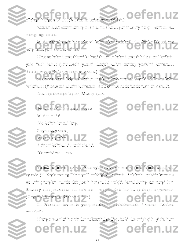 29o'lchagichlarga yoziladi. (Musiqa daftariga rasm chizish.)
Notalar faqat xodimlarning boshida mos keladigan musiqiy belgi - kalit bo'lsa,
nomga ega bo'ladi.
Musiqiy amaliyotda bir necha xil kalitlardan foydalaniladi. Ulardan ikkitasi eng
keng tarqalgan: skripka va bas.
O rta va baland tovushlarni ko rsatish uchun baland tovush belgisi qo llaniladi:ʻ ʻ ʻ
yoki   “sol”   kaliti:   (O qituvchi   yuqori   darajali   kalitni   qanday   yozishni   ko rsatadi.	
ʻ ʻ
Bolalar musiqa daftariga rasm chizishadi).
Past tovushlarni belgilash uchun eng ko p bass nota kaliti yoki “fa” nota kaliti	
ʻ
ishlatiladi: (Yozuv qoidalarini ko rsatadi. Bolalar musiqa daftarida rasm chizishadi).	
ʻ
Endi topishmoqni toping: Musiqa qutisi
Siz uni shoshilinch ocholmaysiz:
Musiqa qutisi
Ikki kalit bilan qulflang.
G'ayrioddiy shakl,
Maxsus kiyimlar:
Birinchi kalit kaliti... treble kaliti,
Ikkinchisi esa ... bas.
Bolalar, endi  men sizga qo'shiq aytaman va siz menga nima haqida ekanligini
aytasiz. (E. Krylatovning "Yetti yo'l" qo'shig'ini ijro etadi. Bolalar bu qo'shiq kamalak
va   uning   ranglari   haqida   deb   javob   berishadi.)   To'g'ri,   kamalakning   etti   rangi   bor.
Shunday   qilib,   musiqada   etti   nota   bor   -   ranglar.   Endi   biz   bu   qo'shiqni   o'rganamiz.
(O'rganishdan voz kechish vaqti bor.)
III.   Mashqlar   davomida   yangi   materialni   mustahkamlash.   4-shahar   "Eslatma
muddati":
Ohang tovushlari bir-biridan nafaqat balandligi, balki davomiyligi bo'yicha ham 