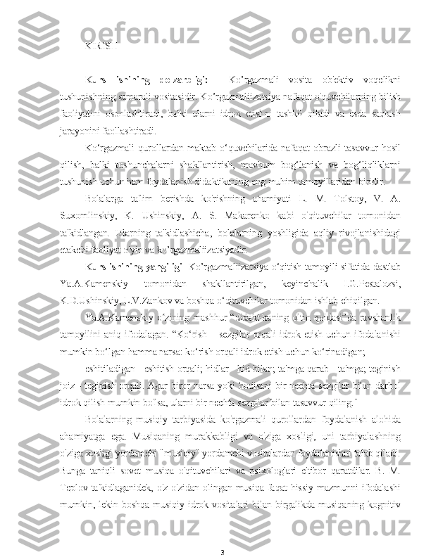 3KIRISH
Kurs   ishining   dolzarbligi:     Ko’rgazmali   vosita   ob'ektiv   voqelikni
tushunishning samarali vositasidir. Ko’rgazmaliizatsiya nafaqat o'quvchilarning bilish
faoliyatini   osonlashtiradi,   balki   ularni   idrok   etishni   tashkil   qiladi   va   esda   saqlash
jarayonini faollashtiradi.
Ko‘rgazmali   qurollardan   maktab   o‘quvchilarida   nafaqat   obrazli   tasavvur   hosil
qilish,   balki   tushunchalarni   shakllantirish,   mavhum   bog‘lanish   va   bog‘liqliklarni
tushunish uchun ham foydalanish didaktikaning eng muhim tamoyillaridan biridir.
Bolalarga   ta'lim   berishda   ko'rishning   ahamiyati   L.   M.   Tolstoy,   V.   A.
Suxomlinskiy,   K.   Ushinskiy,   A.   S.   Makarenko   kabi   o'qituvchilar   tomonidan
ta'kidlangan.   Ularning   ta'kidlashicha,   bolalarning   yoshligida   aqliy   rivojlanishidagi
etakchi faoliyat o'yin va ko’rgazmaliizatsiyadir.
Kurs ishining yangiligi    Ko’rgazmaliizatsiya o‘qitish tamoyili sifatida dastlab
Ya.A.Kamenskiy   tomonidan   shakllantirilgan,   keyinchalik   I.G.Pestalozsi,
K.D.Ushinskiy, L.V.Zankov va boshqa o‘qituvchilar tomonidan ishlab chiqilgan.
Ya.A.Kamenskiy  o zining mashhur  “didaktikaning  oltin qoidasi”da  ravshanlikʻ
tamoyilini   aniq   ifodalagan.   “Ko‘rish   –   sezgilar   orqali   idrok   etish   uchun   ifodalanishi
mumkin bo‘lgan hamma narsa: ko‘rish orqali idrok etish uchun ko‘rinadigan;
eshitiladigan - eshitish orqali; hidlar - hid bilan; ta'mga qarab - ta'mga; teginish
joiz - teginish orqali. Agar biror narsa yoki hodisani bir nechta sezgilar bilan darhol
idrok qilish mumkin bo'lsa, ularni bir nechta sezgilar bilan tasavvur qiling."
Bolalarning   musiqiy   tarbiyasida   ko'rgazmali   qurollardan   foydalanish   alohida
ahamiyatga   ega.   Musiqaning   murakkabligi   va   o'ziga   xosligi,   uni   tarbiyalashning
o'ziga xosligi yordamchi "musiqiy" yordamchi vositalardan foydalanishni talab qiladi.
Bunga   taniqli   sovet   musiqa   o'qituvchilari   va   psixologlari   e'tibor   qaratdilar.   B.   M.
Teplov ta'kidlaganidek, o'z-o'zidan olingan musiqa faqat hissiy mazmunni ifodalashi
mumkin, lekin boshqa musiqiy idrok vositalari  bilan birgalikda musiqaning kognitiv 