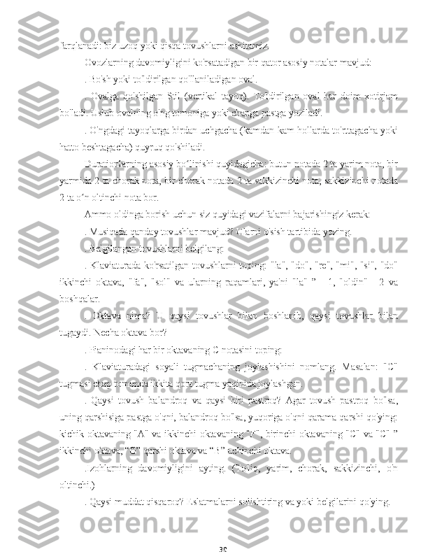 30farqlanadi: biz uzoq yoki qisqa tovushlarni eshitamiz.
Ovozlarning davomiyligini ko'rsatadigan bir qator asosiy notalar mavjud:
. Bo'sh yoki to'ldirilgan qo'llaniladigan oval.
.   Ovalga   qo'shilgan   Stil   (vertikal   tayoq).   To'ldirilgan   oval   har   doim   xotirjam
bo'ladi. Uslub ovalning o'ng tomoniga yoki chapga pastga yoziladi.
. O'ngdagi tayoqlarga birdan uchgacha (kamdan-kam hollarda to'rttagacha yoki
hatto beshtagacha) quyruq qo'shiladi.
Durationlarning asosiy bo linishi quyidagicha: butun notada 2 ta yarim nota, birʻ
yarmida 2 ta chorak nota, bir chorak notada 2 ta sakkizinchi nota, sakkizinchi notada
2 ta o n oltinchi nota bor.	
ʻ
Ammo oldinga borish uchun siz quyidagi vazifalarni bajarishingiz kerak:
. Musiqada qanday tovushlar mavjud? Ularni o'sish tartibida yozing.
. Belgilangan tovushlarni belgilang:
. Klaviaturada ko'rsatilgan tovushlarni toping: "la", "do", "re", "mi", "si", "do"
ikkinchi   oktava,   "fa",   "sol"   va   ularning   raqamlari,   ya'ni   "la"   ”   -   1,   "oldin"   -   2   va
boshqalar.
.   Oktava   nima?   U   qaysi   tovushlar   bilan   boshlanib,   qaysi   tovushlar   bilan
tugaydi. Necha oktava bor?
. Pianinodagi har bir oktavaning C notasini toping:
.   Klaviaturadagi   soyali   tugmachaning   joylashishini   nomlang.   Masalan:   "C"
tugmasi chap tomonda ikkita qora tugma yaqinida joylashgan.
.   Qaysi   tovush   balandroq   va   qaysi   biri   pastroq?   Agar   tovush   pastroq   bo'lsa,
uning qarshisiga pastga o'qni, balandroq bo'lsa, yuqoriga o'qni qarama-qarshi qo'ying:
kichik oktavaning "A" va ikkinchi oktavaning "F", birinchi oktavaning "C" va "C" ”
ikkinchi oktava, “G” qarshi oktava va “B” uchinchi oktava.
.Izohlarning   davomiyligini   ayting.   (To'liq,   yarim,   chorak,   sakkizinchi,   o'n
oltinchi.)
. Qaysi muddat qisqaroq? Eslatmalarni solishtiring va yoki belgilarini qo'ying. 