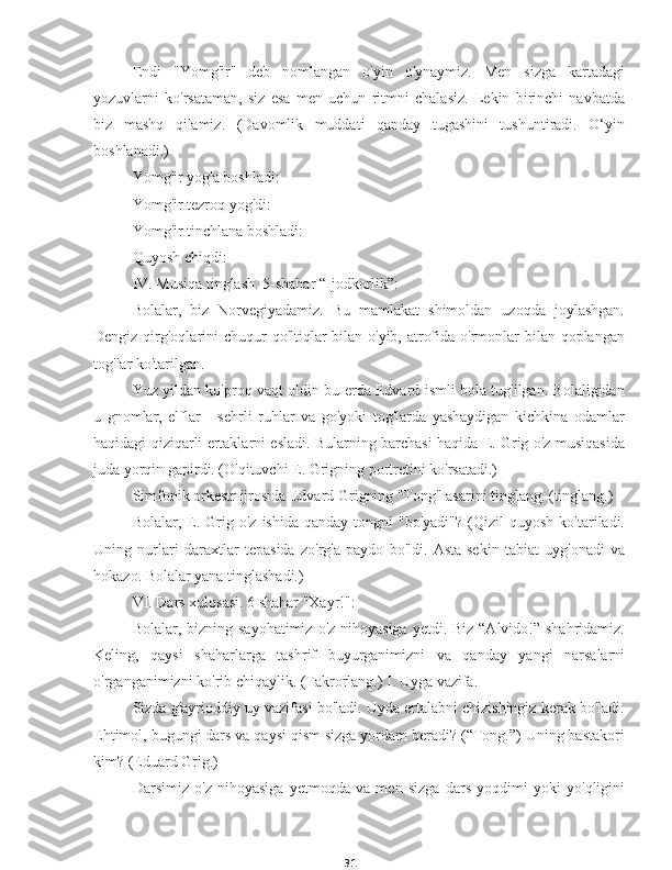 31Endi   "Yomg'ir"   deb   nomlangan   o'yin   o'ynaymiz.   Men   sizga   kartadagi
yozuvlarni   ko'rsataman,   siz   esa   men   uchun   ritmni   chalasiz.   Lekin   birinchi   navbatda
biz   mashq   qilamiz.   (Davomlik   muddati   qanday   tugashini   tushuntiradi.   O‘yin
boshlanadi.)
Yomg'ir yog'a boshladi:
Yomg'ir tezroq yog'di:
Yomg'ir tinchlana boshladi:
Quyosh chiqdi:
IV. Musiqa tinglash. 5-shahar “Ijodkorlik”:
Bolalar,   biz   Norvegiyadamiz.   Bu   mamlakat   shimoldan   uzoqda   joylashgan.
Dengiz qirg'oqlarini chuqur  qo'ltiqlar  bilan o'yib, atrofida o'rmonlar  bilan qoplangan
tog'lar ko'tarilgan.
Yuz yildan ko'proq vaqt oldin bu erda Edvard ismli bola tug'ilgan. Bolaligidan
u   gnomlar,   elflar   -   sehrli   ruhlar   va   go'yoki   tog'larda   yashaydigan   kichkina   odamlar
haqidagi qiziqarli ertaklarni esladi. Bularning barchasi haqida E. Grig o'z musiqasida
juda yorqin gapirdi. (O'qituvchi E. Grigning portretini ko'rsatadi.)
Simfonik orkestr ijrosida Edvard Grigning "Tong" asarini tinglang. (tinglang.)
Bolalar,  E.  Grig  o'z  ishida   qanday  tongni  "bo'yadi"?   (Qizil   quyosh  ko'tariladi.
Uning   nurlari   daraxtlar   tepasida   zo'rg'a   paydo   bo'ldi.   Asta-sekin   tabiat   uyg'onadi   va
hokazo. Bolalar yana tinglashadi.)
VI. Dars xulosasi. 6 shahar "Xayr!":
Bolalar, bizning sayohatimiz  o'z nihoyasiga  yetdi. Biz “Alvido!” shahridamiz.
Keling,   qaysi   shaharlarga   tashrif   buyurganimizni   va   qanday   yangi   narsalarni
o'rganganimizni ko'rib chiqaylik. (Takrorlang.) I. Uyga vazifa.
Sizda g'ayrioddiy uy vazifasi bo'ladi. Uyda ertalabni chizishingiz kerak bo'ladi.
Ehtimol, bugungi dars va qaysi qism sizga yordam beradi? (“Tong.”) Uning bastakori
kim? (Eduard Grig.)
Darsimiz   o'z   nihoyasiga   yetmoqda   va   men   sizga   dars   yoqdimi   yoki   yo'qligini 