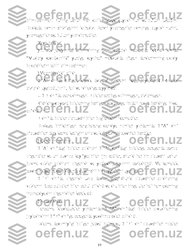 32bilmoqchiman.   Buning   uchun   men   stollaringizga   quyosh   nuri   va   bulutni   uzatdim.
Doskada   osmon   chizilganini   ko'rasiz.   Darsni   yoqtirganlar   osmonga   quyosh   nurini,
yoqmaganlar esa bulutni yopishtiradilar.
Xayr, bolalar!
)   O‘quv   jarayonida   ko‘rinishning   rolini   kuzatish   maqsadida   ikkinchi   sinfda
“Musiqiy   savodxonlik”   yurtiga   sayohat”   mavzusida   o‘tgan   darslarimning   asosiy
bosqichlarini tahlil qilmoqchiman:
) Vaqtni tashkil qilish.
2-"A"   sinfida   bo'lgan   kichik   dvigatel   bolalarni   ishga   joylashtirdi.   Bolalar
qiziqish uyg'otdi, jonli, faol va ishlashga tayyor edi.
U 2-B sinfida qatnashmagan. Bolalar tartibga solinmagan, qiziqmagan.
Kichkina   poyezd   bolalarning   berilgan   savollarga   irodali   javob   berishiga   hissa
qo‘shdi. In
B sinfida bolalar o'qituvchi bilan bog'lanishni istamadilar.
Doskaga   biriktirilgan   rang-barang   stansiya   nomlari   yordamida   2-“A”   sinf
o‘quvchilari dars ketma-ketligini aniq va ko‘rgazmali tasvirlab berdilar.
) Qo'shiqning ijrosi.
2   "A"   sinfidagi   bolalar   qo'shiqni   2   "B"   sinfidagi   bolalarga   qaraganda   tezroq
o'rgandilar   va   uni   quvnoq   kayfiyat   bilan   ijro   etdilar,   chunki   har   bir   o'quvchi   uchun
bosma   so'zlar   qo'shiqni   o'rganish   va   yodlash   jarayonini   tezlashtirdi.   Va   kamalak
tasviri bo'lgan rasm bolalarda quvonchli his-tuyg'ularni uyg'otdi.
2   "B"   sinfida   o'rganish   uzoq   davom   etdi,   chunki   o'quvchilar   qo'shiqning
so'zlarini faqat quloqlari bilan qabul qilishdi va shu bilan birga ular hali ham asarning
intonatsiyasini o'rganishlari kerak edi.
) Nota yozuvi.
Tarqatma   klaviaturalar   yordamida   2   “A”   sinfidagi   bolalar   tovushlarning
joylashishini 2 “B” sinfiga qaraganda yaxshiroq eslab qolishdi.
Eslatma   davomiyligi   bo'lgan   jadval   bo'lmasa,   2   "B"   sinf   o'quvchilari   notalar 