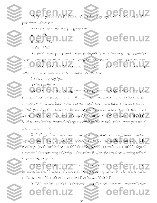 34Natijalar   yaxshiroq   edi,   chunki   ular   ko'rinishga   tayangan.   Bolalar   materialni
yaxshiroq tushunishdi.
2 “B” sinfida natijalar quyidagicha edi:
4 talaba - 8 ball
talabalar - 7 ball
talaba - 6 ball
Bu   sinfda   nota   yozuvlarini   o'rganish   deyarli   faqat   quloq   orqali   va   taxminlar
asosida   amalga   oshirildi.   Bolalar   ko’rgazmaliizatsiyani   qo'llab-quvvatlamadilar,
bundan   tashqari,   bolalar   klaviaturada   tovushlarni   joylashtirish   va   notalarning
davomiyligi bilan bog'liq qiyinchiliklarga duch kelishdi.
) Bolalarning kayfiyati.
Refleks natijalari
Men   2   "B"   sinfida   dars   o'tganimdan   so'ng,   men   bolalarga   dars   yoqdimi   yoki
yo'qligini tekshirishga qaror qildim. Men uni osmon va quyosh nurlarisiz tasvirlangan
qog'ozga yoki bulutga (agar sizga dars yoqmasa) yoki nurga (agar sizga dars yoqqan
bo'lsa)   yopishtirishni   so'radim.   So‘rovnomada   10   nafar   talaba   ishtirok   etdi.   Dars
ularga   zerikarli   va   qiziq   emasdek   tuyulgani   uchun   6   talaba   bulutlarni   biriktirdi.
Musiqa darsi boshqa barcha darslarga o'xshardi va bunda esda qolarli narsa yo'q edi. 4
talaba nurlarni biriktirdi.
2   “B”   sinfida   dars   davomida   men   ko'rgazmali   qurollardan   deyarli
foydalanmadim. Barcha materiallar og'zaki edi. Bolalar darsda faol emas edilar. Ular
savollarga   javob   berishni   va   topshiriqlarni   bajarishni   istamadi.   Dars   oxirida   deyarli
butun sinf o'qituvchining so'zlariga quloq solmadi. Ular qiziqmadi va ularning e'tibori
boshqa narsalarga o'tdi.
2   “A”   sinf   o‘quvchilariga   ham   xuddi   shunday   iltimos   bilan   murojaat   qildim.
So‘rovda barcha 12 talaba ishtirok etdi. Dars yoqqanligi  uchun 9 nafar  talaba nurlar
biriktirdi. Faqat bitta talaba parvo qilmadi va bulutni biriktirdi.
2   “A”   sinfda   ko‘plab   ko‘rgazmali   qurollar   va   tarqatma   materiallardan 