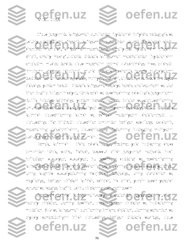 36IV. XULOSA
O‘quv   jarayonida   ko‘rgazmali   qurollardan   foydalanish   bo‘yicha   pedagogik   va
uslubiy   adabiyotlarni   o‘rganib,   ko‘rgazmali   qurollardan   unumli   foydalanish   shart-
sharoitlarini   aniqlab,   ko‘rgazmali   materiallardan   amaliyotda   foydalanishni   o‘rganib
chiqib,   amaliy   mashg‘ulotlarda   didaktik   ko‘rgazmali   materiallardan   foydalanishni
aniqladim.   musiqa   darsida   o'quv   materialini   optimal   o'zlashtirishga   hissa   qo'shadi.
Binobarin,   gipoteza   isbotlandi,   chunki   didaktik   ravshanlik   nazariy   pozitsiyalarni
tasdiqlash uchun hodisaning shakli, mohiyati, tuzilishi, aloqalari, o'zaro ta'sirini qayta
tiklashga  yordam  beradi.  Didaktik  ko’rgazmaliizatsiya  barcha  analizatorlarni   va  ular
bilan   bog'liq   bo'lgan   hissiyot,   idrok   etish   va   tasvirlashning   psixologik   jarayonlarini
faollik   holatiga   keltirishga   yordam   beradi,   natijada   bolalar   va   o'qituvchilarning
umumlashtiruvchi-analitik aqliy faoliyati uchun boy empirik asos yaratiladi. Didaktik
ko'rinish   o'quvchilarning   ko'rish   va   eshitish   madaniyatini   shakllantiradi.   U
o'qituvchiga   fikr   bildiradi:   o'quvchilar   tomonidan   berilgan   savollarga   asoslanib,
materialning   o'zlashtirilishini,   o'quvchilarning   fikrlarining   hodisaning   mohiyatini
tushunishga harakatini baholash mumkin.
Demak,   ko‘rinish   -   o‘sha   psixik   obraz,   predmet   yoki   hodisaning   shaxs
tomonidan   idrok,   xotira,   fikrlash,   tasavvur   qilish   jarayonlari   natijasida   hosil
bo‘ladigan   xususiyati,   xususiyati;   bu   tasvirning   soddaligi   va   ravshanligining
ko'rsatkichi mavjud. Tasvirning ravshanligi esa shaxsning o‘ziga xos xususiyatlariga,
uning   kognitiv   xususiyatlarining   rivojlanish   darajasiga,   uning   qiziqishlari   va
mayllariga,   berilgan   ob’ektni   ko‘rish,   eshitish,   his   qilish,   yorqin   tasvir   yaratish
zarurati va istagiga bog‘liq. ushbu ob'ektning tushunarli tasviri.
O'qituvchi   turli   xil   ko’rgazmaliizatsiya   vositalaridan   foydalanishi   mumkin:
haqiqiy   ob'ektlar,   ularning   tasvirlari,   o'rganilayotgan   ob'ektlar   va   hodisalarning
modellari. So'z va ko'rgazmali qurollarning birikma shakllari, ularning variantlari va
qiyosiy   samaradorligini   bilish   o'qituvchiga   berilgan   didaktik   vazifaga,   o'quv 